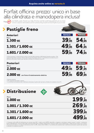 Forfait officina: prezzo*
unico in base
alla cilindrata e manodopera inclusa!
Pastiglie freno
Fino a
> Esclusi accessori > I prezzi possono variare a seconda della cilindrata e dell’impianto frenante montato > Per
materiale disponibile in gamma > Prezzi validi solo per kit pastiglie anteriori > La cilindrata da considerare per la
definizione del prezzo è quella reale riportata su libretto di circolazione al p.to P1
1.300 cc
1.301 / 1.600 cc
1.601 / 2.000 cc
54,95
64,95
74,95
59,95
69,95
39,95
49,95
59,95
49,95
59,95
€
€
€
€
€ €
€
€
€
€
Anteriori
Fino a
con freno di stazionamento elettrico
> Escluso accessori
> Per materiale disponibile in gamma
> La cilindrata da considerare per la definizione del prezzo è quella reale riportata su libretto di circolazione al p.to P1
2.000 cc
2.000 cc
Posteriori
Distribuzione
Fino a
1.000 cc
1.001 / 1.300 cc
1.301 / 1.600 cc
1.601 / 2.000 cc
199,95
269,95
399,95
499,95
€
€
€
€
> Compreso nella tariffa: Kit distribuzione con pompa acqua INA + cinghia servizi GATES, disponibile a magazzino, manodopera relativa a questi 3 ricambi + sostituzione
liquido raffreddamento > Escluso dalla tariffa: eventuali tendicinghia e pulegge supplementari, eventuali cinghie servizi supplementari > Valido solo per vetture con 4 cilindri,
ad esclusione di vetture: con catena di distribuzione, 4x4, TL, GPL, metano, oltre 2.000 cc > La cilindrata da considerare per la definizione del prezzo è quella reale riportata
su libretto di circolazione al p.to P1
Acquista anche online su norauto.it
Con PagoDIL e grazie all’accordo con Cofidis, l’Esercente ti permette di dilazionare il pagamento dei tuoi acquisti
senza costi né interessi. L’importo viene suddiviso in piccole quote che vengono addebitate ogni mese sul tuo conto
corrente. La dilazione è offerta dall’Esercente ed è subordinata all’approvazione del servizio PagoDIL da parte di Cofidis.
20
 