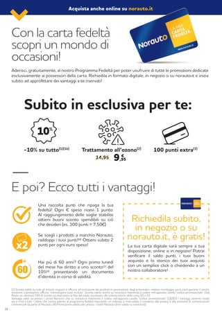 Con la carta fedeltà
scopri un mondo di
occasioni!
Subito in esclusiva per te:
E poi? Ecco tutti i vantaggi!
Aderisci, gratuitamente, al nostro Programma Fedeltà per poter usufruire di tutte le promozioni dedicate
esclusivamente ai possessori della carta. Richiedila in formato digitale, in negozio o su norauto.it e inizia
subito ad approfittare dei vantaggi a te riservati!
(1) Sconto valido su tutti gli articoli, negozio e officina, ad esclusione dei prodotti in promozione, degli pneumatici, relativo montaggio, pack, pack gomme + cerchi,
revisione e prestazioni officina “manodopera tutto incluso”. Sconto valido anche su norauto.it inserendo il codice nell’apposita casella “codice promozionale”. (1b)
Ricevi un ulteriore 10% di sconto via mail entro la fine del mese successivo alla sottoscrizione della carta. (2) e (3)
Vantaggi validi sia presso i centri Norauto che su norauto.it inserendo il codice nell’apposita casella “codice promozionale” (1)(2)(3) I vantaggi saranno inviati
via e-mail a tutti i clienti che hanno aderito al programma fedeltà rilasciando un indirizzo e-mail valido, il consenso alla privacy e alla ricezione di comunicazioni
commerciali da parte di Norauto. (4) Promozione valida solo presso i centri Norauto (non valido su norauto.it)
Richiedila subito,
in negozio o su
norauto.it, è gratis!
Hai più di 60 anni? Ogni primo lunedì
del mese hai diritto a uno sconto(1) del
10%(4) presentando un documento
d’identità in corso di validità.
La tua carta digitale sarà sempre a tua
disposizione, online o in negozio! Potrai
verificare il saldo punti, i tuoi buoni
acquisto e lo storico dei tuoi acquisti
con un semplice click o chiedendo a un
nostro collaboratore!
Se scegli i prodotti a marchio Norauto,
raddoppi i tuoi punti!(4) Ottieni subito 2
punti per ogni euro speso!
Una raccolta punti che ripaga la tua
fedeltà! Ogni € speso ricevi 1 punto.
Al raggiungimento delle soglie stabilite
ottieni buoni sconto spendibili su ciò
che desideri (es. 300 punti = 7,50€)
-10% su tutto(1)(1b)
Trattamento all’ozono(2)
100 punti extra(3)
14,95 9,95
€
Acquista anche online su norauto.it
22
 