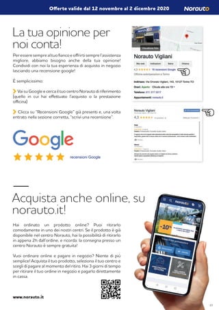 La tua opinione per
noi conta!
Acquista anche online, su
norauto.it!
Peresseresemprealtuofiancoeoffrirtisemprel’assistenza
migliore, abbiamo bisogno anche della tua opinione!
Condividi con noi la tua esperienza di acquisto in negozio
lasciando una recensione google!
È semplicissimo:
Vai su Google e cerca il tuo centro Norauto di riferimento
(quello in cui hai effettuato l’acquisto o la prestazione
officina)
Clicca su “Recensioni Google” già presenti e, una volta
entrato nella sezione corretta, “scrivi una recensione”.
Hai ordinato un prodotto online? Puoi ritirarlo
comodamente in uno dei nostri centri. Se il prodotto è già
disponibile nel centro Norauto, hai la possibilità di ritirarlo
in appena 2h dall’ordine, e ricorda: la consegna presso un
centro Norauto è sempre gratuita!
Vuoi ordinare online e pagare in negozio? Niente di più
semplice! Acquista il tuo prodotto, seleziona il tuo centro e
scegli di pagare al momento del ritiro. Hai 3 giorni di tempo
per ritirare il tuo ordine in negozio e pagarlo direttamente
in cassa.
www.norauto.it
recensioni Google
Offerte valide dal 12 novembre al 2 dicembre 2020
23
 