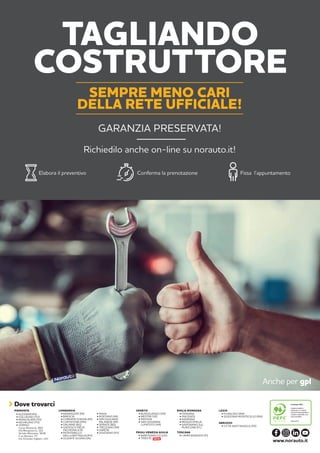TOSCANA
• CAMPI BISENZIO (FI)
PIEMONTE
• BUSSOLENGO (VR)
• MESTRE (VE)
• PADOVA
• SAN GIOVANNI
LUPATOTO (VR)
VENETO LAZIO
• FIUMICINO (RM)
• GUIDONIA MONTECELIO (RM)
EMILIA ROMAGNA
• FERRARA
• PIACENZA
• RAVENNA
• REGGIO EMILIA
• SAVIGNANO SUL
RUBICONE (FC)
ABRUZZO
• CITTÀ SANT’ANGELO (PE)
• BARANZATE (MI)
• BRESCIA
• CORNATE D’ADDA (MI)
• CURTATONE (MN)
• DALMINE (BG)
• GADESCO PIEVE
DELMONA (CR)
• MONTEBELLO
DELLA BATTAGLIA (PV)
• OLGIATE OLONA (VA)
LOMBARDIA
• PAVIA
• ROZZANO (MI)
• SAN GIULIANO
MILANESE (MI)
• SERIATE (BG)
• TREZZANO (MI)
• VARESE
• VIGEVANO (PV)
Dove trovarci
www.norauto.it
• ALESSANDRIA
• COLLEGNO (TO)
• MONCALIERI (TO)
• NICHELINO (TO)
• TORINO
Corso Romania, 460
Via Monginevro, 162
Strada Altessano, 96/B
C.so Novara, 77
Via Onorato Vigliani, 143 NEW
FRIULI VENEZIA GIULIA
• MARTIGNACCO (UD)
• TRIESTE
Anche per gpl
TAGLIANDO
COSTRUTTORE
Elabora il preventivo Conferma la prenotazione Fissa l’appuntamento
SEMPRE MENO CARI
DELLA RETE UFFICIALE!
Richiedilo anche on-line su norauto.it!
GARANZIA PRESERVATA!
 