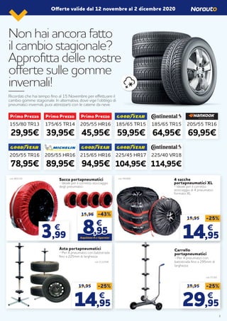 Non hai ancora fatto
il cambio stagionale?
Approfitta delle nostre
offerte sulle gomme
invernali!
Ricordati che hai tempo fino al 15 Novembre per effettuare il
cambio gomme stagionale. In alternativa, dove vige l’obbligo di
pneumatici invernali, puoi attrezzarti con le catene da neve.
Offerte valide dal 12 novembre al 2 dicembre 2020
155/80 TR13
29,95€
175/65 TR14
39,95€
205/55 HR16
45,95€
185/65 TR15
59,95€
225/45 HR17
104,95€
205/55 TR16
78,95€
215/65 HR16
94,95€
185/65 TR15
64,95€
225/40 VR18
114,95€
205/55 TR16
69,95€
205/55 HR16
89,95€
Sacca portapneumatici
- Ideale per il corretto stoccaggio
degli pneumatici
Asta portapneumatici
- Per 4 pneumatici con battistrada
fino a 225mm di larghezza
Carrello
portapneumatici
- Per 4 pneumatici con
battistrada fino a 295mm di
larghezza
4 sacche
portapneumatici XL
- Ideale per il corretto
stoccaggio di 4 pneumatici
formato XL
15,96
88,95,95
€€
-43%
Acquistane 4 e risparmia!
cod. 865120
cod. 2132508
cod. 57265
cod. 944900
19,95 -25%
14,95
€
39,95 -25%
29,95
€
19,95 -25%
14,95
€
3,99
€
3
 