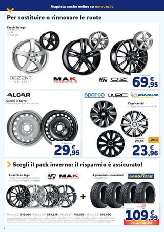 Acquista anche online su norauto.it
Per sostituire o rinnovare le ruote
4 cerchi in lega
- MAK mod. Emblema o Icona
- OZ mod. MSW85 o MSW86
4 pneumatici invernali
- GOODYEAR
Scegli il pack inverno: il risparmio è assicurato!
Misura 15”: 549,95€ / Misura 16”: 649,95€ / Misura 17”: 799,95€ / Misura 18”: 899,95€
Dimensioni disponibili: 195/65 R15, 185/65 R15, 195/60 R15, 195/65 R15, 185/55 R15, 205/55 R16, 205/60 R16, 195/55 R16, 215/65 R16, 225/45
R17, 215/50 R17, 225/50 R17, 215/60 R17, 225/40 R18 *Promozione valida fino ad esaurimento scorte. Eventuale kit di bulloneria necessario, montaggio,
contributo ambientale ed equilibratura, non compresi nel prezzo. Verificare le dimensioni in promozione presso il punto vendita. Esclusi 4x4 e T.L.
+
Cerchi in lega
- DEZENT
- MAK
- MSW OZ
A partire da
69,95
€
29,95 -20%
2323,96,96
€€
A partire da
Copricerchi
- Disponibili a partire da 14’’
A partire da
29,95
€
Cerchi in ferro
Disponibili per 340 autovetture.
109109,99,99
€€
X5 rate = 549,95€
A partire da
4
 