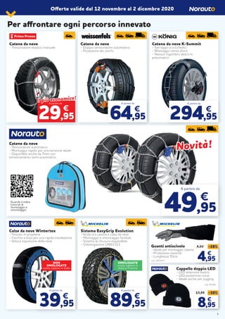 Offerte valide dal 12 novembre al 2 dicembre 2020
Catene da neve
- Tensionatore elastico manuale
Catene da neve K-Summit
- Serraggio a cricchetto
- Montaggio senza sforzi
- Nessun ingombro dietro lo
pneumatico
Catene da neve
- Doppio tensionatore automatico
- Protezione dei cerchi
A partire da
64,95
€
A partire da
294,95
€
Catene da neve
- Tensionatore automatico
- Montaggio rapido per una tensione ideale
- Disponibile anche da 7mm con
tensionamento semi-automatico.
Sistema EasyGrip Evolution
- Ibrido tra catena e calza da neve
- Montaggio e smontaggio facilitati
- Sistema di chiusura espandibile
- Omologazione UNI11313
A partire da
89,95
€
Calze da neve Wintertex
- Tessuto in propilene
- Cerchio a vista per una rapida installazione
- Veloce espulsione della neve
A partire da
39,95
€
A partire da
49,95
€
Per affrontare ogni percorso innevato
Guanti antiscivolo
- Ideale per montaggio catene
- Protezione maniche
- Lunghezza 70cm
cod. 2070477
Cappello doppio LED
- LED anteriore bianco
- LED posteriore rosso
- Ideale anche per jogging
cod. 94184
6,95
€
12,95 -30%
8,95
€
NON
OMOLOGATE
come catene in Italia
OMOLOGATE
come catene in
Italia e Francia
€
Il più economico!
Il più economico!
29,95
A partire da
Novità!Novità!
6,95
€
6,95 -28%
4,95
€
Guarda il video
tutorial di
montaggio e
smontaggio
5
 