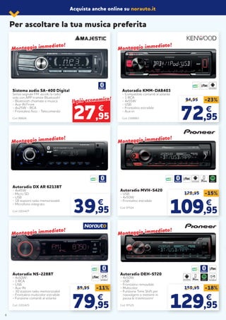 94,95 -23%
7272,95,95
€€
89,95 -11%
7979,95,95
€€
129,95 -15%
109109,95,95
€€
159,95 -18%
129129,95,95
€€
Sistema audio SA-400 Digital
Senza segnale FM: ascolti la radio
solo con APP tramite Bluetooth!
- Bluetooth chiamate e musica
- Aux-IN Front
- 4x25W - RCA
- Frontalino fisso - Telecomando
Cod. 88606
Autoradio DX AR 6213BT
- 4x45W
- Micro SD
- USB
- 18 stazioni radio memorizzabili
- Microfono integrato
Cod. 2201427
Autoradio NS-228BT
- 4x50W
- 1 RCA
- USB
- Aux-IN
- 30 stazioni radio memorizzabili
- Frontalino multicolor estraibile
- Funzione comandi al volante
Cod. 2201425
Autoradio MVH-S420
- USB
- 4x50W
- Frontalino estraibile
Cod. 97524
Autoradio DEH-S720
- 4x50W
- USB
- Frontalino removibile
- Multicolor
- Funzione Time Shift per
riavvolgere o mettere in
pausa le trasmissioni!
Cod. 97525
Autoradio KMM-DAB403
- Compatibile comandi al volante
- 1 RCA
- 4x55W
- USB
- Frontalino estraibile
- Aux-in
Cod. 2168883
39,95
€
SPOTIFY
LETTORE CD SPOTIFY LETTORE CD
€
Il più economico!
Il più economico!
27,95
Per ascoltare la tua musica preferita
Montaggio immediato!
Montaggio immediato!
Montaggio immediato!
Montaggio immediato!
Montaggio immediato!
Montaggio immediato!
Montaggio immediato!
Montaggio immediato!
Montaggio immediato!
Montaggio immediato!
Montaggio immediato!
Montaggio immediato!
6
Acquista anche online su norauto.it
 