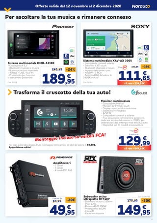 Sistema multimediale DMH-A3300
- Display touch 6,2’’
- Bluetooth chiamate e musica
- Illuminazione tasti regolabile
- 4x50W - USB / Aux-IN
- Predisposto per l’uso con
la telecamera posteriore
Cod. 97526
Amplificatori
- 2 canali
- 4 canali
- 4 canali DCLASS
Subwoofer attivo
ultrapiatto RTF10P
- Diametro incastro 250mm
- Peso 12Kg
- Potenza RMS 200W
- Potenza max 600W
- Classe D
- Facile installazione
Cod. 2156735
Sistema multimediale XAV-AX 3005
- Compatibile comandi volante
- Schermo 6,95” touch
- Bluetooth chiamate e musica
- Ingresso telecamera post
- 4x55W - 3 RCA
- Antenna DAB del valore di
24,95€ inclusa!
Cod. 58761
249,95 -24%
189189,95,95
€€
APPLE
CARPLAY
ANDROID
AUTO
WAZE
Monitor multimediale
- Compatibile Android
- Monitor da 9’’ Multi-touch
- Display capacitivo alta risoluzione
- Sistema wi-fi integrato
- 4x50 W
- Compatibile comandi al volante
- Puoi aggiungere: retrocamera posteriore,
dashcam, lettore dvd esterno o l’OBD2 per
vedere tutti i dati in tempo reale della tua auto.
- Disponibili per 24 modelli di autovetture.
Per ogni autoradio gruppo FCA, in omaggio retrocamera ed obd del valore di 69,90€.
Approfittane subito!
Trasforma il cruscotto della tua auto!
69,95 -20€
4949,95,95
€€
A partire da
179,95 -30€
149149,95,95
€€
Offerte valide dal 12 novembre al 2 dicembre 2020
Per ascoltare la tua musica e rimanere connesso
369,95 -35€
111111,65,65
€€
X3 rate = 334,95€
SPOTIFY
Montaggio incluso su veicoli FCA!
Montaggio incluso su veicoli FCA!
129129,99,99
€€
X5 rate = 649,95€
A partire da
7
 
