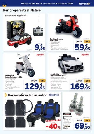 Offerte valide dal 12 novembre al 2 dicembre 2020
Personalizza la tua auto!
Cod. 57421
A partire da
9,95
€
Radiocomandi SuperSport
Per prepararti al Natale
Cavalcabile moto
Motard 6V
- Velocità 3km/h
- Batteria 6V
- Autonomia 1h
- Luci
- Marcia aventi e indietro
- Acceleratoree freno a pedale
Cod. 2261665
99,95 -40%
5959,95,95
€€
Fino a
-40%
Supersconti!Supersconti!
9
99,95 -30%
6969,95,95
€€
Lampadine
Led
- Kit LED H7
- CanBus
- Disponibile
anche con
attacco H4
a 159,95€
99,95€
Cod. 2055931
Cod. 2261667
Novità!Novità!
229,95 -26%
169169,95,95
€€
Cavalcabile
Mercedes GT-R 12V
- Licenziato Mercedes
- Acceleratore e freno in
unico pedale
- Radiocomando bluetooth
- 2 motori
- Velocità 6km/h
- Batteria 12V
- Autonomia 1h
- Luci a led e suoni
Cavalcabile
Vespa Primavera 12V
- Licenziato Piagio
- Velocità 5km/h
- Batteria 12V
- Autonomia 1h
- Luci a led
- Clacson
- Acceleratore e freno in
unico pedale
Cod. 2261666
Novità!Novità!
159,95 -18%
129129,95,95
€€
 