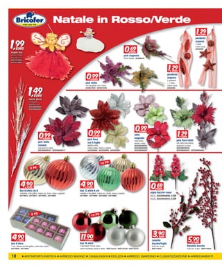 XXXXXXXXX
                                                      Natale in Rosso/Verde
                                                                                                                                                                                                                        1,29
                                                                                                                                                                                                                          2 EURO




1,99
                                                                                                                                                                                                                       pendente
                                                                                                                                                                                                                       organza


                                                                                                                                        0,69
                                                                                                                                                                                                                       3 stelle
                                                                                                                                                                                                                       colore rosso
  EURO                                                                                                                                                                                                                 bif526998
angelo boa                                                                                                                                 EURO
bianco o rosso                                                                                                                      pick magnolia
decorato cm.8                                                                                                                       25cm fucsia - bif2588734
GIOP33310605
GIOP33310606



                                                                                                                                                                                    1,29
                                                                                                                                                                                      2 EURO


                                                                                  0,99
                                                                                                                                                                                   pendente
                                                                                                                                                                                   organza
                                                                                          EURO
                                                                                                                                                                                   2 pendenti
                                                                                 pick stella



                        1,49
                                                                                                                                                                                   + 1 sfera
                                                                                 con pis.glitter oro o fuxia                                                                       colore rosso
                                                                                 bif26531640 - bif26531649                                                                         bif526990



                              EURO
                        fascio decor
                        con palline
                        argento o oro
                        GESCO06260025
                        GESCO06260024




                                                                                                                                                 0,99
                                    0,99                                             0,99                                                                                                         1,29
                                                                                                                                                                                                    2
                                                                                                                                                        EURO

                                                                                            EURO                                                stelo
                                                                                                                                                                                                     EURO
                                            EURO                                   pick fiore                                                   magnolia
                                                                                                                                                rosa scuro,                                    pick fiore tahiti
                                   pick stella                                     con 5 foglie                                                 verde o rossa                                  con rami rosa antico,
                                   ramand                                          gambo corto,                                                 GESCO06260587                                  verde/oro o rosso
                                   rosa scuro o rossa                              colore rosso, bianco o panna                                 GESCO06260589                                  GESCO06260455
                                   GESCO06260107 - GESCO06260117                   bif32282992 - bif32282994 - bif32283001                      GESCO06260597                                  GESCO06260457 - GESCO06260465




                                                                                                    12 PZ
                         8 PZ




            4,90
              9     EURO                                                   4,90
                                                                             9     EURO                                                                          0,69  EURO
           box 8 sfere cm.8                                               box 12 sfere 6 cm
           metallico e filo glitter, colore oro, fuxia, rosso o argento   metallic e filo glitter, colore oro, verde, rosso o argento                           pigna bacche rosso
           bif779915 - bif779917 - bif779919 - bif779920                  bif779901 - bif779902 - bif779905 - bif779906                                         cm 15 GESCO06260080 € 0,69
                                                                                                                                                                cm 20 GESCO06260079 € 0,99




                           8 PZ                                                         16 PZ




  4,900                                                                    11,90                                                                                  3,90
                                                                                                                                                                                                             5,90
                                                                                                                                                                         EURO
    EURO                                                                      EURO                                                                               rametto
                                                                          box 16 sfere                                                                                                                             EURO
box 8 sfere                                                                                                                                                      bacche/foglie
7 cm, decoro cerchio glitter, colore blu o fuxia                          2 toni diam 75 mm vetro,                                                               h.85 cm, in pvc                            Rametto bacche
bif779946 - bif779949                                                     colore bordeaux, perla o verde - RUST123137 - RUST123138 - RUST123141                  RUST119537                                 h.85 cm, in pvc - RUST119534


 10              ANTINFORTUNISTICA                              ARREDO BAGNO         CASALINGHI                    EDILIZIA             ARREDO GIARDINO                   CLIMATIZZAZIONE                       ARREDAMENTI
 