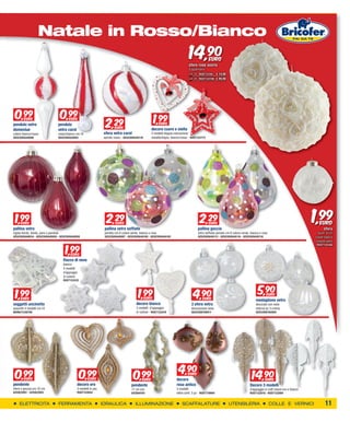 XXXXXXXXXX
                   Natale in Rosso/Bianco
                                                                                                                                   14,90           EURO
                                                                                                                                   sfere rose avorio
                                                                                                                                   d’appendere
                                                                                                                                   cm 16 RUST12105 € 14,90
                                                                                                                                   cm 28 RUST122106 € 49,90




 0,99                                 0,99                                                               1,99
                                                                     2,29
                                                                       2
        EURO                              EURO
pendolo vetro                     pendolo                                                                      EURO
                                                                       EURO                             decoro cuore e stella
domeniue                          vetro carol
colore bianco/rosso               rosso/bianco cm.14                sfera vetro carol                   2 modelli doppia colorazione
GESCO05520098                     GESCO05520091                     spirale rosso - GESCO05520119       metallo/legno, bianco/rosso - RUST122773




 1,99EURO
pallina vetro
                                                                      2,29
                                                                        29  EURO
                                                                    pallina vetro soffiato
                                                                                                                                           2,29
                                                                                                                                             29    EURO
                                                                                                                                          pallina goccia
                                                                                                                                                                                                                           1,99
                                                                                                                                                                                                                              EURO
                                                                                                                                                                                                                                 sfera
rigata bordò, tonda, pera o pendolo                                 perlato cm.8 colore verde, bianco o rosa                              vetro soffiato perlato cm.8 colore verde, bianca o rosa                            diam. 8 cm
GESCO05640034 - GESCO05640050 - GESCO05640058                       GESCO05640097 - GESCO05640100 - GESCO05640102                         GESCO05640113 - GESCO05640116 - GESCO05640118                                    colore bianca



                                        1,99
                                                                                                                                                                                                                            cotone/vetro
                                                                                                                                                                                                                            RUST122446


                                            EURO
                                       fiocco di neve
                                       bianco
                                       4 modelli
                                       d’appoggio
                                       in cotone
                                       RUST122432




 1,99
   EURO
                                                                                             1,99
                                                                                               EURO                                   4,90
                                                                                                                                        9
                                                                                                                                        EURO
                                                                                                                                                                                         5,90
                                                                                                                                                                                           9    EURO
                                                                                                                                                                                       medaglione vetro
soggetti uncinetto                                                                          decoro bianco                            3 sfere vetro                                     decorato con neve
assortiti 4 modelli cm.10                                                                   2 modelli d’appoggio                     decorazione neve                                  interna pz 3 crema
MOR611336700                                                                                in cotone - RUST122434                   GESCO06760011                                     GESCO06760005




 0,99                                               0,99                                                                    4,90
   EURO                                               EURO                                0,99
                                                                                            EURO                          decoro
                                                                                                                                   EURO
                                                                                                                                                                                    14,90      EURO
pendente                                        decoro oro                              pendente                          rosa antico                                              Decoro 3 modelli
sfera o goccia oro 10 cm                        3 modelli in pvc                        17 cm oro                         3 modelli                                                d’appoggio in mdf colore oro o bianco
bif2822001 - bif2822003                         RUST122654                              bif2604161                        vetro conf. 3 pz - RUST119984                            RUST122010 - RUST122009


    ELETTRICITA                       FERRAMENTA                   IDRAULICA               ILLUMINAZIONE                      SCAFFALATURE                        UTENSILERIA                       COLLE E VERNICI               11
 
