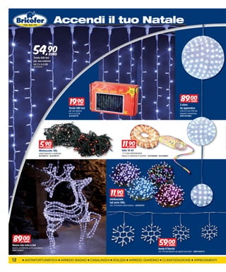 XXXXXXXXX
                                              Accendi il tuo Natale


                       54,90
                       Tenda 600 led
                                        EURO

                       per uso esterno
                       mt.3 x h.0,90
                       GLI2163707




                                                            19,90
                                                               9                                                                                                               89,00        EURO
                                                               EURO                                                                                                          3 sfere
                                                           Tenda 300 luci                                                                                                    da appendere
                                                           per uso esterno                                                                                                   h.85 d.2 con 350 led
                                                           mt.2 x h.0,90                                                                                                     bianchi e ministrobo
                                                           GLI2160778                                                                                                        GIOP14210864




                              5,90
                                9    EURO
                                                                                                         11,90
                                                                                                            9    EURO
                             Minilucciole 180,                                                          tubo 10 mt
                             colore bianche o multicolor                                                +1,5 cavo alimentazione
                             GLI2160713 - GLI2160715                                                    bianco o multicolor 8 funzioni - GLI2166559 - GLI2166561




                                                                                           11,90
                                                                                              9    EURO
                                                                                          minilucciole
                                                                                          led serie 180l,
                                                                                          con 8 funzioni colore bianca - bif2581670




 89,00         EURO
                                                                                                                                                     59,00
Renna con tubo a led                                                                                                                                               EURO
bianco cm.60xh.90 ip 44 usoesterno                                                                                                                  tenda 8 fiocchi
GIOP17510217
                                                                                                                                                    con 153 led bianchi con giochi luce ip44 - GIOP14410717



12             ANTINFORTUNISTICA                       ARREDO BAGNO          CASALINGHI      EDILIZIA           ARREDO GIARDINO                         CLIMATIZZAZIONE                       ARREDAMENTI
 