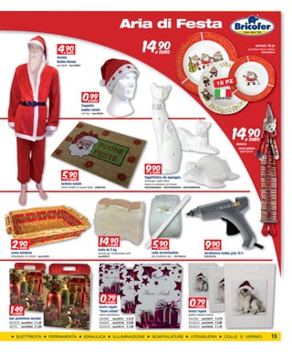 XXXXXXXXXX                                                                                       Aria di Festa

                                      4,90
                                        9
                                        EURO
                                     Vestito
                                                                                                               14,90        EURO
                                                                                                                                                                                                           servizio 18 pz
                                                                                                                                                                                                    porcellana decori natalizi
                                                                                                                                                                                                                CERVM35210


                                     Babbo Natale
                                     per adulti - bas129667




                                                                                                                                                                                18 PZ

                                                               0,99   EURO
                                                                                                                                                                            MADE IN ITALY


                                                              Cappello
                                                              babbo natale
                                                              con luci - bas126253




                                                                                                                                                                                            14,90
                                                                                                                                                                                            datario
                                                                                                                                                                                                     EURO

                                                                                                                                                                                             orso polare
                                                                                                                                                                                              RUST123173




                                                                                                                9,90
                                                                                                                  9
                                          5,90
                                                                                                                      EURO

                                            EURO
                                                                                                               Oggettistica da appoggio,
                                                                                                               tartaruga o gatti colore
                                        zerbino natale                                                         bianco in ceramica con strass
                                        14mm 40x60 cm buone feste - bif062109                                  GESCO06860001 - GESCO06860004 - GESCO06860005




  2,90
    9   EURO
                                                                              14,90
                                                                                 9       EURO
                                                                                                                      5,90
                                                                                                                        9    EURO                                     9,90
                                                                                                                                                                        9 EURO
                                                                             balla da 5 kg
 cesta natalizia                                                             truciolo per confezionare cesti         colla termofusibile                            incollatrice hobby grip 15 h
 rettangolare cm.36x50 - bas122293                                           bas302879                               per incollatrici kg.1 - RX1195234              RX0195136




                                                                               0,79   EURO
                                                                                                                                                          0,79
 1,49
                                                                              busta regalo                                                                     EURO
                                                                              “buon natale”                                                              busta regalo
   EURO                                                                       colore viola/bianco                                                        gattino natalizio bianca
box panettone wonder                                                          25x20x8 bas238741 € 0,79                                                   33x25x9 bas238475 € 0,79
90/55/10 bas300561 € 1,49                                                     33x25x9 bas238758 € 0,99                                                   42x33x10 bas238499 € 0,99
287/10   bas300585 € 1,99                                                     42x33x10 bas238772 € 1,49                                                  50x38x10 bas238505 € 1,49


     ELETTRICITA                 FERRAMENTA                     IDRAULICA                  ILLUMINAZIONE             SCAFFALATURE                         UTENSILERIA                COLLE E VERNICI                      15
 