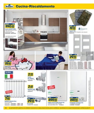 Cucina-Riscaldamento




  1.290,00             -23%


  990,00                                                                                                                                               23,00      -13%


                                                                                                                                                       19,90
                     EURO
 Cucina modello Pratika                                                                                                                                          EURO
 finiture rovere moro/larice bianco,
 L.255 cm H.214 cm.                                                                                                                                   Tappeto THAI
 Versione Destra o Sinistra                                                                                                                           gommato parure 3PZ. Disponibili in varie colorazioni.
 ERKPRATIKADX - ERKPRATIKASX                                                                                                                          ACAEH451403….


 il prezzo della cucina si intende
 come composizione tipo:




                                                                                                                                                       34,90        -14%


                                                                                                                                                       29,90       EURO
                                                                                                                                                      Scaldasalviette acciaio
                                                                                                                                                      modello opera
 24,90       -20%


 19,90
                                                                                                                                                      500xH.700, Bianco       EOSPEFBI5077       € 34,90      € 29,90
                                                                                                                                                      500xH.1200, Bianco      EOSPEFBI50120      € 44,90      € 39,90
           EURO                                                                                                                                       500xH.1500, Bianco      EOSPEFBI50150      € 54,90      € 44,90
                                                                                                                                                      500xH.680, Cromato      EOSPCFCR5068       € 59,00      € 44,90
Coperta con maniche KANGURU
fantasie assortite                                                                                                                                    500xH.1120, Cromato     EOSPCFCR50112      € 89,00      € 64,90
LAV1092 - LAV1093 - LAV1095 - LAV1088 - LAV1086 - LAV1085                                                                                             500xH.1650, Cromato     EOSPCFCR50165      € 139,00     € 109,90




                                                              2,99   EURO
                                                             Valvola




                                                                                                                                                                                                              la sostituzione verrà fatta dietro autorizzazione del centro assistenza gratuitamente
MADE IN ITALY                                                per radiatore
                                                             1/2x3/8 10bar 110°c
                                                             APM250VO010




                                                                                                                                                                                                              *per la versione GPL verranno consegnati i kit ugelli per la trasformazione,
                                                              2,69   EURO
                                                                                                        PRIMA NE
                                                                                                          NSIO
                                                                                                      ACCE TUITA
                                                                                                       GRA
                                                             Detentore export
                                                             1/2x3/8 110 bar 110°C.
        ZO AD                                                APM350CP010
   PREZ ENTO
   EL EM



 8,00     -3%


 7,80
                                                                                                       549,00             -9%                           229,00           -13%


                                                                                                       499,00                                           199,90
                                                             35,00         -17%


                                                             29,00
         EURO
Radiatore alluminio Klass                                                                                               EURO                                           EURO
(Prezzo ad elemento)                                            EURO                                  Caldaia murale modello Quadra One                Scaldabagno istantaneo Artù
interasse 800    GLOKLASS600...        € 8,00   € 7,80      Kit coassiale                             24.000 kCal camera stagna, disponibile           11 ieb Metano o GPL* SYLBER
interasse 600    GLOKLASS800…          € 9,50   € 8,99      x caldaia 60/100 - SYL1550109             nella versione Metano o Gpl * - SYL20008791      SYL20003884 - SYL20003885



 4               ANTINFORTUNISTICA                       ARREDO BAGNO                   CASALINGHI   EDILIZIA        ARREDO GIARDINO                CLIMATIZZAZIONE                    ARREDAMENTI
 