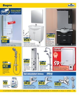 Bagno
                                   Prezzi riservati
                                   Premium Card.
                                   Richiedila subito sarà tua,
                                   completamente gratuita.




                               ALLO
                          CRIST M
                             5M
                                    cm 130




                                                                 cm 84




                           cm 75                                              49                                                                    339,00              -27%


                                                                                                                                                    249,00
                                                                         cm
                                                                          cm 60
da   € 69,90                                                                                                                                                            EURO
sconto -43%
                                                                    119,00         -20%


                                                                     95,00
                                                                                                                                                  Mobile
                                                                                                                                                  da bagno Rovereto

 39,90
                                                                                                                                                  composto da:
                                                                                   EURO                                                           lavabo integrato cm 80,
               euro                                                Mobile da bagno                                                                1 cassettone + 1 ribalta,
                                                                   composto da: lavabo in ceramica cm 65,                                         specchio, pensile destro,
Parete vasca                                                       sottolavabo con 2 ante cm 60x49xH.84,                                          cm 80x33xH.190,
cm 75x130, cristallo serigrafato spessore 5 mm,                    specchio cm 60xH.80, maniglie e piedini in acciaio cromato,                    colore Wenghè - 1240797
profilo colore Cromo o Bianco - 1254529 - 1254528                  colore Bianco laccato, (esclusa rubinetteria) - 1218505



                                                                                                                                                                          COPRI
                                                                                                                                                                          LAVATRICE




                                                                                                                                                                                                                                 CASA - Copri lavatrice
                                                                                                                                                                           59,
                                                                    99,00          -29%


                                                                     69,90
                                                                                                                                                                          €

                                                                                                                                                                                                  00
     da   € 24,90                                                                                                         49,90        -40%


                                                                                                                          29,90
     sconto -40%                                                        EURO
                                                                   Colonna doccia
                                                                                                                                                                                                      €
      14,90
                                                                   Idromassaggio                                                      EURO
                                                                   in PVC, 3 funzioni                                    Colonna doccia Light
                 euro
                                                                   selezionabili: doccetta                               in alluminio, 5 funzioni,                        Coprilavatrice
                                                                   a mano, soffione, 6 getti                             soffione diam. cm 15,                            in resina Strong per lavatrici a carico frontale,
     Saliscendi doccia                                             orizzontali, supporto e                               portasapone cromato                              serranda scorrevole, staffa di fissaggio regolabile
     a 5 funzioni anticalcare,                                     flessibile, cm 26xH.100                               e supporto a muro regolabile                     da cm 0 a 4, cm 67x59x5xH.91,4 - 1241220
                                                                   1238457                                               1203625
     asta curva, flessibile
     in metallo da cm 150,


                                                                                                                                                  119,00
     colore Cromato satinato
     1219506
                                                                    Set miscelatori Antony                                                                     euro




       12,90 -38%                                                    49,90          -31%                              49,90          -31%


       7,99                                                          34,50                                            34,50
                                                                                                                                                                                75,90         -34%

         EURO
      Kit assorbiumidità
                                                                        EURO
                                                                    Miscelatore Lavabo Antony,
                                                                                                                         EURO
                                                                                                                     Miscelatore Bidet Antony,
                                                                                                                                                                                50,00       EURO
      Ambiance Tab,                                                 monoforo, cartuccia da 40 mm, completo           monoforo, cartuccia in ceramica da 40 mm,                 Miscelatore Vasca Antony,
      conf. 500 gr - 1254438                                        di scarico automatico universale e coppia        coppia flessibili completo di scarico automatico          cartuccia da 40 mm, completo di flessibile
                                                                    di flessibili, finitura Cromata - 1237216        universale, finitura Cromata - 1237217                    doccetta e supporto, finitura Cromata - 1237215


           ELETTRICITA                       FERRAMENTA          IDRAULICA                 ILLUMINAZIONE                         SCAFFALATURE                      UTENSILERIA                     COLLE E VERNICI                5
 