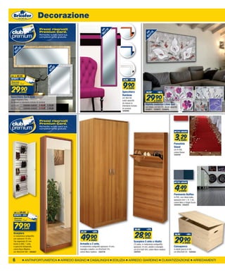 Decorazione
                               Prezzi riservati




                                                                                   36 cm
                                                                                       16
                               Premium Card.




                                                                                     x1




                                                                                                                                 62 cm
                                                                                                                                     15
                               Richiedila subito sarà tua,




                                                                                                                                   x1
                               completamente gratuita.
 52 cm
     32
   x1




                                       62 cm
                                           2
                                         x8




da   € 49,90
sconto -40%
                                                                                                         14,90 -34%


                                                                                                         9,90
29,90        euro
                                                                                                               EURO
                                                                                                        Specchiera                 54,90        -46%


                                                                                                                                   29,90
                                                                                                        Rainbow
Specchiera Sara Jane                                                                                    cm 36x116,
colore Argento o Oro,                                                                                   colori assortiti                       EURO
(le misure si intendono incluse di cornice)                                                             (le misure si
cm 62x82        1240300-1240301 € 49,90 € 29,90
                                                                                                                                  Dipinto materico Linea Suv
                                                                                                        intendono incluse
                                                                                                                                  con telaio, cm 62x115, decori assortiti
cm 52x132 1240296-1240297 € 74,90 € 49,90                                                               di cornice)               1235871 - 1235872 - 1235876
                                                                                                        1240262




                               Prezzi riservati
                               Premium Card.
                               Richiedila subito sarà tua,
                               completamente gratuita.
                                                                                                                                                                     metro lineare



                                                                                                                                                                      3,29     EURO
                                                                                                                                                                     Passatoia
                                                                                                                                                                     Stand
                                                                                                                                                                     cm H.100,
                                                                                                                                                                     colore Rosso
                                                                                                                                                                     1235797




                                                                                                                                                                     metro lineare



                                                                                                                                                                      4,49     EURO
                                                                                                                                                                     Pavimento Bolflex
                                                                                                                                                                     in PVC, con rilievo bollo,
                                                                                                                                                                     spessore mm 1, H. 1 mt,
                                                                                                                                                                     colore Nero o Grigio Scuro
                                                                                                                                                                     1254476 - 1254472



     da   € 119,00
     sconto -33%




     79,90      euro
                                                                                                                      34,90        -17%


                                                                                                                      28,90
                                                              64,50        -23%


                                                              49,90
  Scarpiera                                                                                                                                                           36,90          -19%


                                                                                                                                                                      29,90
  in melaminico antigraffio
  con spessore 16 mm,                                                                                                             EURO
                                                                 EURO
  Top sagomato 25 mm                                                                                                 Scarpiera 5 ante a ribalta                                     EURO
  bordo in ABS, 1 anta                                       Armadio a 2 ante,                                       (15 paia), in melaminico antigraffio
  a specchio temperato,                                      in melaminico antigrafio spessore 14 mm,                spessore 14 mm, piedini e maniglie,             Cassapanca
  colore Noce Madera,                                        maniglie e piedini, cm 82x53xH.174,                     cm 67x15xH.164, colore Noce madera              in abete grezzo in kit,
  cm 49x22xH.184 - 1203527                                   colore Noce madera - 1223716                            1207975                                         cm 80x35xH.35 - 1225453



  6              ANTINFORTUNISTICA                 ARREDO BAGNO         CASALINGHI                EDILIZIA     ARREDO GIARDINO                        CLIMATIZZAZIONE                       ARREDAMENTI
 