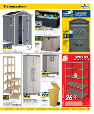 Sistemazione
                                                                                                                                                                                                                                    Prezzi riservati
                                                                                                                                                                                                                                    Premium Card.
                                                                                                                                                                                                                                    Richiedila subito sarà tua,
                                                                                                                                                                                                                                    completamente gratuita.




                                                                                                    74,90         -33%


                                                                                                     49,90       EURO
                                                                                                   Baule portattrezzi da giardino Pack & Go,                                                    da        € 29,90
                                                                                                   capacità 305 lt, sistema di ventilazione per mantenere il contenuto
                                                                                                                                                                                                sconto -43%
                                                                                                   asciutto e arieggiato, ideale per riporre cuscini e attrezzi da giardino,
                                                                                                   sistema di ventilazione, resistente alle intemperie, lucchettabile,


                                                                                                                                                                                                 16,90
                                                                                                   cm 120x53xH.61, colore Grigio/Nero - 1254463


                                                                                                    199,00           -30%                                                                                     euro



                                                                                                     139,00         EURO
                                                                                                                                                                                              Cassetta
                                                                                                                                                                                              Posta Regie
                                                                                                                                                                                              modello tipo
                                                                                                   Portattrezzi                                                                               Residence,
                                                                                                   Woodland                                                                                   sportello
                                                                                                   capacità 800 lt,
 509,00              -26%                                                                                                                                                                     in alluminio


 379,00
                                                                                                   finitura                                                                                   pressofuso,
                                                                                        cm 198




                                                                              cm                   effetto legno,                                                                             cm 26x9xH.41,
                                                                                   19              base rinforzata,                                                                           colore Verde
                    EURO                                                         2
                                                                                                   tetto sollevabile,                                                                         1207816
Casetta in resina Manor 4x6 S                                               cm 130                 ampia apertura
modulare in resina, pannelli estrusi, griglia di areazione e finestra                              frontale,
fissa, cm 192x130xH.198, colore Grigio/Bianco - 1254461                                            cm 74x132xH.110, colore Beige/Marrone - 1254462




                                                                                                                                                                                                                                      scaffale
                                                                                                                                                                                                                                 metallico leo 4




                                                                                                                         69,90         -29%


                                                                                                                         49,90        EURO                                                                                        PORTATA
                                                                                                                                                                                                                                  RIPIANO
                                                                                                                        Armadio in resina Excellence                                                                              kg70
                                                                                                                        in Kit, 2 ante + 2 ripiani regolabili in altezza, portata
                                                                                                                        max a ripiano 25 Kg, resistente agli agenti atmosferici,
                                                                                                                        lucchettabile, materiale interamente riciclabile,
                                                                                                                        cm 65x45xH.97, colore Sabbia - 1235552
                                                                                                                                                                                    CASA - Sistemazione




                                                                                                                         46,90         -36%




                                                                                                                                                                                                            26,
                                                                                                                         29,90
                                                               99,00          -19%                                                                                                                           35,90
 29,90      -33%
                                                               79,90                                                        EURO
                                                                                                                                                                                                                                 90
 19,90     EURO
                                                                            EURO
                                                              Armadio in resina Excellence
                                                              in Kit, tuttopiani 2 ante + 4 ripiani regolabili
                                                                                                                        Bidone
                                                                                                                        raccolta
                                                                                                                        differenziata
                                                                                                                                                                                                                                   €
Scaffale in abete grezzo Elba                                 in altezza o portascope 2 ante + 3 ripiani,               da 120 lt,                                                                         Scaffale metallico Leo 4 in Kit,
                                                                                                                                                                                                                                                                        cm 185




in Kit, montanti e listoni spessore mm 66x18,
                                                              portata max a ripiano 25 Kg, resistente agli              colore Blu, Giallo                                                                 fissaggio a bullone, 5 ripiani con rinforzo,       cm
portata max 40 Kg a ripiano
                                                              agenti atmosferici, lucchettabile, materiale              o Verde Scuro                                                                      portata max a ripiano 70 Kg, cm 100x40xH.185,           40
3 ripiani, cm 80x40xH.90 1225456 € 29,90 € 19,90              interamente riciclabile, cm 65x45xH.182,                  1254499 - 1254500 -                                                                colore Grigio - 1225483                          cm 100
5 ripiani, cm 80x40xH.170 1225454 € 39,90 € 29,90             colore Sabbia - 1235551 - 1235553                         1254501


       ELETTRICITA                     FERRAMENTA                          IDRAULICA                    ILLUMINAZIONE                         SCAFFALATURE                          UTENSILERIA                              COLLE E VERNICI                       9
 