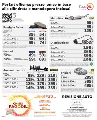 Scansiona il QR-Code per
scoprire tutte le prestazioni
officina, verificare le condizioni ed
eventuali esclusioni o limitazioni.
Online su norauto.it!
Pastiglie freno
Fino a
> Esclusi accessori > I prezzi possono variare a seconda della cilindrata e dell’impianto frenante montato > Per materiale
disponibile in gamma > Prezzi validi solo per kit pastiglie anteriori > La cilindrata da considerare per la definizione del
prezzo è quella reale riportata su libretto di circolazione al p.to P1
1.300 cc
1.301-1.600 cc
1.601-2.000 cc
54,95
64,95
74,95
39,95
49,95
59,95
€
€€
€€
€
Fino a
CON FRENO DI
STAZIONAMENTO ELETTRICO
> Escluso accessori
> Per materiale disponibile in gamma
> La cilindrata da considerare per la definizione del prezzo è
quella reale riportata su libretto di circolazione al p.to P1
2.000 cc
2.000 cc
€€
€€
Anteriori
Posteriori
49,95
59,95
59,95
69,95
1.300 cc
1.301-1.600 cc
1.601-2.000 cc
59,95
99,95
129,95
€
€
€
> Ricambio compreso: terminale solo parte finale dove previsto, terminale con 1
pancia espansione finale > Accessori esclusi: collier montaggio, supporti gomma
> Veicoli esclusi: vetture 4x4, autocarri, furgoni, pick-up, trasporto leggero, veicoli
con allestimenti sportivi > La cilindrata da considerare per la definizione del prezzo
è quella reale riportata su libretto di circolazione al p.to P1
Marmitte
€
€
€
Ammortizzatori
1.000 cc
1.001-1.500 cc
1.501-1.800 cc
1.801-2.000 cc
129,95
149,95
179,95
199,95
219,95
259,95
299,95
339,95
99,95
119,95
129,95
149,95
€ €€
€ €€
€ €€
€ €€
Fino a 2 Posteriori 2 Anteriori 2 ant. + 2 post.
> Veicoli Esclusi: vetture 4x4, Pick-up, veicoli commerciali, furgoni, vetture GPL/METANO > Ricambi Esclusi: cuffie parapolvere, convergenza, supporti
ammortizzatori > La cilindrata da considerare per la definizione del prezzo è quella reale riportata su libretto di circolazione al p.to P1
1.100 cc
1.101-1.300 cc
1.301-1.600 cc
1.601-2.000 cc
€
€
€
€
Fino a
> Compreso nella tariffa: Kit distribuzione con pompa acqua INA + cinghia servizi GATES, disponibile a
magazzino, manodopera relativa a questi 3 ricambi + sostituzione liquido raffreddamento > Escluso dalla
tariffa: eventuali tendicinghia e pulegge supplementari, eventuali cinghie servizi supplementari > Valido solo
per vetture con 4 cilindri, ad esclusione di vetture: con catena di distribuzione, 4x4, TL, GPL, metano, oltre 2.000
cc > La cilindrata da considerare per la definizione del prezzo è quella reale riportata su libretto di circolazione
al p.to P1
Distribuzione
199,95
269,95
399,95
499,95
1.300 cc
1.301-1.600 cc
1.601-2.000 cc
299,95
399,95
499,95
€
€
€
Fino a
> Ricambi compresi: Kit frizione con disco frizione, spingidisco, cuscinetto reggispinta > Ricambi
esclusi: volano, cuscinetti idraulici, olio cambio, olio freni, altri accessori non compresi nel kit >
Veicoli esclusi: vetture 4x4, veicoli con cambi automatici, autocarri, furgoni, pick-up, trasporto
leggero > La cilindrata da considerare per la definizione del prezzo è quella reale riportata su
libretto di circolazione al p.to P1
Frizioni
Forfait officina: prezzo* unico in base
alla cilindrata e manodopera inclusa!
Fino a
LA REVISIONE MINISTERIALE È DISPONIBILE NEI SEGUENTI CENTRI:
NorautoGadesco(CR)-NorautoTrezzano(MI)-NorautoTorino(ViaMonginevro)
NorautoSeriate(BG)-NorautoRavenna(RA)-NorautoReggioEmilia(RE)
NorautoBrescia(BS)-NorautoCollegno(TO)-NorautoGuidonia(RM)
• DA LUNEDÌ A SABATO
• ANCHE SENZA APPUNTAMENTO
• SERVIZIO DI PRE-REVISIONE
REVISIONE AUTO
MOTORIZZAZIONE CIVILE
OFFICINA AUTORIZZATA
M C T C
Con PagoDIL e grazie all’accordo con Cofidis, Norauto ti permette di dilazionare il
pagamento dei tuoi acquisti senza costi né interessi. L’importo viene suddiviso in piccole
quote che vengono addebitate ogni mese sul tuo conto corrente. Salvo approvazione
del servizio PagoDIL da parte di Cofidis.
Da Norauto puoi farlo in 3, 5 o 10 mensilità!
 