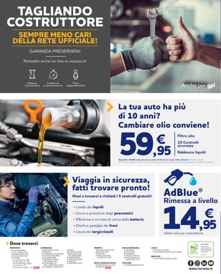 NEW
La tua auto ha più
di 10 anni?
Cambiare olio conviene!
Filtro olio
10 Controlli
sicurezza
Rabbocco liquidi
€
59,95Disponibile a 89,95€ anche per auto con meno di 10 anni con, in più, il filtro abitacolo. Prodotti utilizzati:
olio norauto 10w40 o 5w40 fino a 5l; filtri olio presenti in gamma; filtri abitacolo presenti in gamma; no fap/dpf
Valido solo per autovetture
Rimessa a livello
€
14,95
AdBlue®
- Livello dei liquidi
- Usura e pressione degli pneumatici
- Efficienza e circuito di carica della batteria
- Dischi e pastiglie dei freni
- Usura dei tergicristalli
Viaggia in sicurezza,
fatti trovare pronto!
Vieni a trovarci e richiedi i 5 controlli gratuiti!
TOSCANA
• CAMPI BISENZIO (FI)
PIEMONTE
• BUSSOLENGO (VR)
• MESTRE (VE)
• PADOVA
• SAN GIOVANNI
LUPATOTO (VR)
VENETO LAZIO
• FIUMICINO (RM)
• GUIDONIA MONTECELIO (RM)
EMILIA ROMAGNA
• FERRARA
• PIACENZA
• RAVENNA
• REGGIO EMILIA
• SAVIGNANO SUL
RUBICONE (FC)
ABRUZZO
• CITTÀ SANT’ANGELO (PE)
• BARANZATE (MI)
• BRESCIA
• CORNATE D’ADDA (MI)
• CURTATONE (MN)
• DALMINE (BG)
• GADESCO PIEVE
DELMONA (CR)
• MONTEBELLO
DELLA BATTAGLIA (PV)
• OLGIATE OLONA (VA)
LOMBARDIA
• PAVIA
• ROZZANO (MI)
• SAN GIULIANO
MILANESE (MI)
• SERIATE (BG)
• TREZZANO (MI)
• VARESE
• VIGEVANO (PV)
Dove trovarci
www.norauto.it
• ALESSANDRIA
• COLLEGNO (TO)
• MONCALIERI (TO)
• NICHELINO (TO)
• TORINO
Corso Romania, 460
Via Monginevro, 162
Strada Altessano, 96/B
C.so Novara, 77
Via Onorato Vigliani, 143 NEW
FRIULI VENEZIA GIULIA
• MARTIGNACCO (UD)
• TRIESTE
Anche per gpl
Elabora
il preventivo
Conferma
la prenotazione
Fissa
l’appuntamento
TAGLIANDO
COSTRUTTORE
GARANZIA PRESERVATA!
Richiedilo anche on-line su norauto.it!
SEMPRE MENO CARI
DELLA RETE UFFICIALE!
 