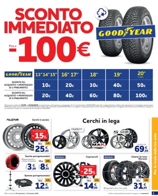 3Verifica la disponibilità dei prodotti in negozio o su norauto.itOfferta valida dal 24 settembre al 14 ottobre 2020
Gamma portapneumatici
12,95
16,95
-23%
€
A partire da
PerleruotedellatuaautoCatene da neve
Norauto
Cerchi in acciaio
Cerchi in lega
Promozione valida dal 24/09 al 14/10/2020 esclusivamente sull’acquisto e il montaggio di 2 o 4 pneumatici GOODYEAR invernali. L’appuntamento relativo alla prestazione di montaggio dovrà essere
effettuato entro e non oltre il 31/10/2020. Non valida sugli pneumatici GOODYEAR estivi e 4 stagioni e sugli pneumatici di altre marche. Regolamento e maggiori informazioni promozionali in negozio e
su norauto.it. Prezzi non comprensivi di contributo ambientale.
SCONTO
IMMEDIATO
-100€Fino a
25,45
29,95
-15%
€
A partire da
31,95
39,95
-20%
€
A partire da
-15%
Su tutta la gamma
Copricerchi
14,95
19,95
-25%
€
A partire da
-25%
Su tutta la gamma
SCONTO SU
ACQUISTO + MONTAGGIO
DI 2 PNEUMATICI
SCONTO SU
ACQUISTO + MONTAGGIO
DI 4 PNEUMATICI
10€
20€
50€40€
80€
30€
60€
20€
40€
19’’13’’ 15’’14’’ 18’’17’’16’’ 20’’
e oltre
69,95
€
A partire da
100€
Sacche portapneumatici
4Pezzi
8,95
15,96 -40%
€
3,99
€
1Pezzo
• Battistrada fino a
215mm di larghezza
• Disponibili in 9mm, 7mm e 4x4
 