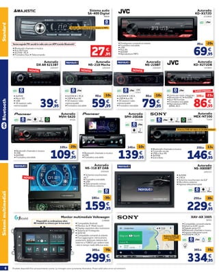 6 Prodotti disponibili fino ad esaurimento scorte. Le immagini sono puramente illustrative. Prezzi validi salvo errori ed omissioni.
SistemimultimedialiStandard
Autoradio
NS-318 BT DAB
• Schermo touchscreen
da 7’’
• Frontalino estraibile
• USB
• Telecomando incluso
• Microfono esterno
2201426
159,95
189,95 -30€
€
86,95
109,95
-23€
€
• Uscita per mem. integrata
• Bluetooth 4.2 • 4x50W
• Aux-IN frontale
• Frontalino estraibile
• Riproduttore MP3,
WMA, ACC
Autoradio
KD-X272DB
2210651
SUPER PREZZO!
Sistema audio
SA-400 Digital
SenzasegnaleFM:ascoltilaradiosoloconAPPtramiteBluetooth!
• Bluetooth chiamate e musica
• Aux-IN Front
• 4x25W- RCA
• Frontalino fisso • Telecomando
88606
27,95
€
Ideale per riprodurre la tua musica in MP3
• Predisposto comandi al volante
• Frontalino estraibile
• USB
• Aux-IN
• 4x50W
• Riproduttore MP3
Autoradio
KD-X172D
2210650
69,95
89,95
-20€
€
Autoradio
NS-X800BT
• 4x50W
• 2 RCA
• Schermo touchscreen da 6,8’’
• Microfono esterno
• Ingresso telecamera post
2201313
229,95
259,95 -30€
€
Autoradio
MEX-N7300
71609
SPOTIFY LETTORE CD
146,95
159,95
-13€
€
• Bluetooth chiamate e musica
• Controllo vocale
• USB e Aux-IN
• 4x55W
• Extra Bass
Antenna DAB del valore di 24,95€ inclusa!
XAV-AX 3005
• Compatibile comandi volante
• Schermo 6,95” touch
• Digitale senza CD
• Bluetooth chiamate e musica
• Ingresso telecamera post
• 4x55W • 3 RCA
58761
334,95
369,95 -35€
€
Antenna DAB del
valore di 24,95€
inclusa! APPLE
CARPLAY
ANDROID
AUTO
WAZE
Monitor multimediale Volkswagen
• Compatibile Android
• Monitor da 9’’ Multi-touch
• Display capacitivo alta risoluzione
• Sistema wi-fi integrato
• 4x50 W
• Compatibile comandi al volante
• Puoi aggiungere: retrocamera
posteriore, dashcam, lettore dvd
esterno o l’OBD2 per vedere tutti
i dati in tempo reale della tua auto.
2198005
299,95
369,95 -70€
€
Disponibili su ordinazione oltre
80 modelli su misura per la tua auto!
• Bluetooth chiamate e musica
• USB
• Frontalino estraibile
Autoradio
SPH-20DAB
2211326
139,95
149,95
-10€
€
109,95
129,95
-20€
€
Autoradio
MVH-S420
97524
SPOTIFY
• Bluetooth chiamate e musica
• USB
• 4x50W
• Frontalino estraibile
Bluetooth
NOVITÀ
39,95
€
Autoradio
DX AR 6213BT
2201427
NOVITÀ
• 4x45W
• Micro SD
• USB
• 18 stazioni radio
memorizzabili 59,95
69,95
-10€
€
Autoradio
NS-218 Mecha
2201424
NOVITÀ
• 4x50W • 1 RCA
• USB • Aux-IN
• 30 stazioni radio
memorizzabili
• Frontalino estraibile
Autoradio
NS-228BT
2201425
79,95
89,95
-10€
€
LETTORE CD
NOVITÀ
• 4x50W • 1 RCA
• USB • Aux-IN
• 30 stazioni radio
memorizzabili
• Frontalino estraibile
 