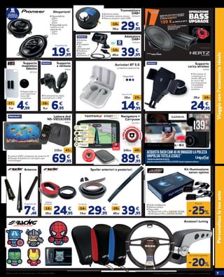 7Verifica la disponibilità dei prodotti in negozio o su norauto.itOfferta valida dal 24 settembre al 14 ottobre 2020
START|52
TOUCHSCREEN
5"/13 CM
MAPPE GRATIS A
VITA DELL’EUROPA
COMPLETA
AGGIORNAMENTI
SOFTWARE
GRATUITI
MIGLIAIA DI PUNTI
DI INTERESSE
Europa 49
Viaggiaconl’accessorioidealePersonalizzalatuaauto
Accessori tuning
• Applicabile su
una superficie
liscia del
cruscotto.
877333
Supporto
magnetico
adesivo
4,997,95
-37% €
24,95
29,95 -16%
€
47938
Supporto
carica wireless
• Permette di
completare in
modo efficace
la carica del
tuo dispositivo
compatibile
in modalità
wireless
•Orientamento dello
smartphone a 360°
6,959,95
-30% €
Supporto
a ventosa
47634
69,95
119,95 -41%
€
94881
Lettore dvd
NS-VID16309S
• Lettore DVD composto da schermo 9’’
• Dotato di batteria e caricatore per
accendisigari
*VOUCHERDACONVERTIREINPOLIZZA
ACQUISTADASHCAM46INOMAGGIOLAPOLIZZA
UNIPOLSAITUTELALEGALE*
Operazioneapremiovalidadal21/04/2020al31/10/2020.ConsultailregolamentosuGarmin.it
GPSintegrato • GuidaAssistita • Wi-Fi
139,95
€
169,95 -30€Navigatore +
Carrycase
2213511
89,95
149,95 -40%
€
-20%
Su tutta la gamma
Kit illuminazione
xenon optima
• Facile installazione
• Sistema canbus
• Disponibili:
- Kit Xenon H1 e H7 a 109,95€ 79,95€
- Kit Bi-Xenon H4 a 119,95€ 89,95€
-25%
Fino al
14,95
19,95 -25%
€
Auricolari BT 5.0
A partire da
Disponibili:
sa!
Adattatore
DAB+
39,9549,95
-10€ €
2201421
• Antenna
attiva
• 20 stazioni
radio
preregistrabili
• Vivavoce
integrato
• Schermo 2’’
Trasmettitore
DAB+
29,9539,95
-10€ €
2201422
• Antenna attiva
• Trasmette sistema stereo
• Ricerca stazioni radio DAB
2238659/2238663/4/7/8
Altoparlanti
RICHIEDI IL
MONTAGGIO
IN OFFICINA! • Disponibili da:
- 10cm
- 13cm
- 17cm
• Disponibilianche
isistemia2vie
separateda:
- 13cm
- 17cm
19,95
€
A partire da
12MESIDI
AUTOVELOX
ETUTOR
Oper
azione a premi valida dal 08/07/19 al 31/1
2/20
Re
gistrail tuo acquisto su www.inviaggiocontom
to
m
.it
Info e condizioni sul sito.
A
UTOVEL
O
X PREIN
STALLA
TI
•
7,46
€
A partire da
Spoiler anteriori e posteriori
29,9534,95
-14% €
2119124
24,9529,95
-16% €
62043/
2119125
39,9549,95
-20% €
73387
Antenne
 