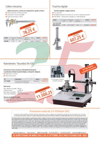 Calibro meccanico                                                                                        Truschino digitale
      	 Calibro meccanico a corsoio con comparatore e guide in titanio .                                       	 Truschino digitale a doppia colonna.
       	 Scala cromata per una lettura più facile                                                               	 Con uscita dati
       	 Costruzione in acciaio inossidabile                                                                    	 Possibilità di azzerare lo strumento con un tasto in qualunque posizione
       	 Guide di scorrimento in titanio                                                                        	Tasto PRESET : impostazione sul display di un valore desiderato.

                                                                                                                 Codice             C. di misura     Risoluzione      Limiti di              Listino   OFFERTA
                                                                                                                                        mm               mm          errore mm
                                                                                                                 Con uscita dati

                                                   -685                                                          192–613-10            0–300        0,01 / 0,005        0,02               810,00 €    607,25 €
                                            N ° 505 TA
                                                   ER

                                               ,25 €
                                               OFF

                                            78                                                                                                              N°
                                                                                                                                                                   613-1
                                                                                                                                                               192- TA
                                                                                                                                                                        0



                                                                                                                                                               ,25 €
                                                                                                                                                                   ER
                                                                                                                                                               OFF

                                                                                                                                                           607
 Codice       C. di misura   Risoluzione      Limiti di       Asta        Listino       OFFERTA
                  mm                         errore mm
 505-685        0–150            0,01           0,02         piatta    105,00 €          78,25 €




Rotondimetro “Roundtest RA-120”
                                                                                                                                                                                                       le
                                                                                                                                                                                                  gita
                                                                                                                                                                                          rig a di prezzo
Strumento di misura da banco utilizzabile direttamente                                                                                                                                Kit so nel
                                                                                                                                                                                         pr e
in produzione dotato di grande display e stampante integrata.
                                                                                                                                                                                     com
  	 Adatto all‘uso in officina
  	 Pratico ed economico

 N°                      Descrizione                                    Listino          OFFERTA             KIT riga digitale 12AAH433
 211–622D                Rotondimetro Roundtest RA-120            13.600,00 €        11.500,25 €               (Compreso nel prezzo)
                         comprensivo di kit riga digitale


Dati tecnici
                                                                                          D
                                                                                      -622
Max. diametro misurabile :	 80 mm
                           3
Campo di misura:	 1000 µm ±                                                     ° 211 TA
                                                                                                           5
                                                                               N
                                                                                       ER
                                                                                        2
                                                                                   500,
Max. altezza misurabile:	 mm
Errore max. di rotazione:	
                           480
                           (0,04 + 6H/10 000) µm
                                                                                  OFF

Diverse possibilità di analisi:
Rotondità; Coassialità; Concentricità; Runout; Perpendicolarità;           1    1.
Deviazione sullo spessore; Planarità; Parallelismo; Profili interrotti.




                                                          Promozione valida dal 2 al 10 Ottobre 2012.
                     Ci riserviamo il diritto di effettuare modifiche tecniche e aggiornamenti. I prezzi si applicano solo agli operatori commerciali e sono da intendersi netti I.V.A esclusa.
                      La fornitura dei prodotti contenuti in questa offerta promozionale avverrà durante il periodo di validità della stessa e/o fino ad esaurimento scorte.
                 Tutti i dati relativi ai nostri prodotti, in particolare le figure, i disegni, le misure, i dati e qualsiasi altro dato tecnico illustrato nel presente opuscolo sono
                 da considerarsi come valori medi indicativi. L’azienda si riserva pertanto tutti i diritti per la modifica di strutture, dati tecnici, misure e pesi. Le norme da
                 noi indicate, regolamenti tecnici e simili, dati , descrizioni e figure di prodotti sono quelli validi al momento della stampa. Sono da considerarsi definitive
                 solo eventuali offerte da noi consegnate. Il marchio ACCREDIA del nostro laboratorio di taratura n. 0107 viene riportato unicamente accanto ai prodotti
                 per i quali è disponibile la taratura accreditata secondo la tabella consultabile al sito www.accredia.it. Si informa inoltre che, in caso di rivendita dei
                 prodotti Mitutoyo a terzi l’acquirente si impegna a rispettare la vigente normativa in materia di esportazione di prodotti e tecnologia a duplice uso
                 (“ dual-use”) di cui al Decreto Legislativo 9 aprile 2003, n. 96 e successive modifiche ed integrazioni, ed ai Regolamenti Comunitari CE 1334/2000 e CE
                 1504 / 2004.


                     Mitutoyo Italiana s.r.l. - Corso Europa 7 - 20020 Lainate (MI) - Tel. 02.93.578.211 - Fax 02.93.57.82.55 - commerciale@mitutoyo.it

                    VI ASPETTIAMO IN BIMU DAL 2 AL 6 OTTOBRE 2012 PAD 9 STAND A38 - B25
 