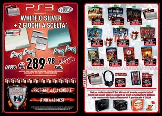 OFFERTA VALIDA DAL 5 DICEMBRE 2012 AL 6 GENNAIO 2013 E FINO AD ESAURIMENTO SCORTE. OFFERTE RISERVATE AI POSSESSORI DI MYREPLAY CARD O GAMESTOP + LIVELLO 3. TUTTI I MARCHI RIPORTATI SONO DI PROPRIETÀ DEI LEGITTIMI E RISPETTIVI PROPRIETARI. LE FOTO E LE DESCRIZIONI DEI PRODOTTI SONO PURAMENTE INDICATIVE, SALVO ERRORI TIPOGRAFICI. LA PROMOZIONE È SOGGETTA ALLA REALE DISPONIBILITÀ DEI TITOLI SU PUNTO VENDITA. GAMESTOP +




                                                                                                                                                                                                                                                                                                                                                                                                                                                                                                                                                                                                                                                                                                                                                                                         OFFERTA VALIDA DAL 5 DICEMBRE 2012 AL 6 GENNAIO 2013 E FINO AD ESAURIMENTO SCORTE. OFFERTE RISERVATE AI POSSESSORI DI MYREPLAY CARD O GAMESTOP + LIVELLO 3. TUTTI I MARCHI RIPORTATI SONO DI PROPRIETÀ DEI LEGITTIMI E RISPETTIVI PROPRIETARI. LE FOTO E LE DESCRIZIONI DEI PRODOTTI SONO PURAMENTE INDICATIVE, SALVO ERRORI TIPOGRAFICI. LA PROMOZIONE È SOGGETTA ALLA REALE DISPONIBILITÀ DEI TITOLI SU PUNTO VENDITA. GAMESTOP +
                                                                                                                                                                                                                                                                                                                                                                                                                                            A   TUA
                                                                                                                                                                                                                                                                                                                                                                                                                                      CON L

                                                                                                                                                                                                                                                                                                                                                                                                                                                                                                                                              320 GB                                                                                                                                                                                          CON L A TU
                                                                                                                                                                                                                                                                                                                                                                                                                                                                                                                                                                                                                                                                                                                                                         A




                                                                                                                                                                                                                                                                                                                                                                                                                                                         WHITE O SILVER                                                                                                                                PREZZO AL PUBBLICO

                                                                                                                                                                                                                                                                                                                                                                                                                                                                                                                                                                                                           €29.98
                                                                                                                                                                                                                                                                                                                                                                                                                                                                                                                                                                                                                                                    PREZZO AL PUBBLICO

                                                                                                                                                                                                                                                                                                                                                                                                                                                                                                                                                                                                                                                         €49.98
                                                                                                                                                                                                                                                                                                                                                                                                                                                                                                                                                                                                                                                                                                             PREZZO AL PUBBLICO

                                                                                                                                                                                                                                                                                                                                                                                                                                                                                                                                                                                                                                                                                                                  €39.98




                                                                                                                                                                                                                                                                                                                                                                                                                                                      + 2 GIOCHI A SCELTA
                                                                                                                                                                                                                                                                                                                                                                                                                                                                   SCELTA
                                                                                                                                                                                                                                                                                                                                                                                                                                                                                                                                                                                                 PREZZO REPLAY CARD/GAMESTOP+ LEVEL3          PREZZO REPLAY CARD/GAMESTOP+ LEVEL3                       PREZZO REPLAY CARD/GAMESTOP+ LEVEL3



                                                                                                                                                                                                                                                                                                                                                                                                                                                                         *
È IL NUOVO PROGRAMMA FEDELTÀ DI GAMESTOP. SOSTITUIRÀ PROGRESSIVAMENTE LA MYREPLAY CARD. SE LA CARTA GAMESTOP + NON È ATTIVA E DISPONIBILE NEL TUO NEGOZIO, PUOI ADERIRE ALLA PROMOZIONE CON LA TUA MYREPLAY CARD. SE NON HAI LA MYREPLAY CARD PUOI ACQUISTARLA E SUCCESSIVAMENTE SOSTITUIRLA GRATUITAMENTE CON LA CARTA GAMESTOP + LIVELLO 3.




                                                                                                                                                                                                                                                                                                                                                                                                                                                                                                                                                                                                                                                                                                                                                                                         È IL NUOVO PROGRAMMA FEDELTÀ DI GAMESTOP. SOSTITUIRÀ PROGRESSIVAMENTE LA MYREPLAY CARD. SE LA CARTA GAMESTOP + NON È ATTIVA E DISPONIBILE NEL TUO NEGOZIO, PUOI ADERIRE ALLA PROMOZIONE CON LA TUA MYREPLAY CARD. SE NON HAI LA MYREPLAY CARD PUOI ACQUISTARLA E SUCCESSIVAMENTE SOSTITUIRLA GRATUITAMENTE CON LA CARTA GAMESTOP + LIVELLO 3.
                                                                                                                                                                                                                                                                                                                                                                                                                                                                                                                                                                                                 € 24.98 CAD.                                  € 44.98 CAD.                                              € 29.98 CAD.




                                                                                                                                                                                                                                                                                                                                                                                                                                                                                                                                                                                                                                                                                                                                                        PREZZO AL PUBBLICO
                                                                                                                                                                                                                                                                                                                                                                                                                                                                                                                                                                                                                                                                     PREZZO AL PUBBLICO
                                                                                                                                                                                                                                                                                                                                                                                                                                                                                                                                                                                                    PREZZO AL PUBBLICO
                                                                                                                                                                                                                                                                                                                                                                                                                                                                                                                                                                                                                                                                                                                                                            €69.98
                                                                                                                                                                                                                                                                                                                                                                                                                                                                                                                                                                                                         €39.98                                                          €49.98                                                                   PREZZO REPLAY CARD/GAMESTOP+ LEVEL3
                                                                                                                                                                                                                                                                                                                                                                                                                                                                                                                                                                                               PREZZO REPLAY CARD/GAMESTOP+ LEVEL3                             PREZZO REPLAY CARD/GAMESTOP+ LEVEL3


                                                                                                                                                                                                                                                                                                                                                                                                                                                                                                                                                                                               € 35.98 CAD.                                                    € 39.98 CAD.                                                                       € 59.98 CAD.




                                                                                                                                                                                                                                                                                                                                                                                                                                                                 289                                            .98
                                                                                                                                                                                                                                                                                                                                                                                                                                                                                                                                             PREZZO AL PUBBLICO




                                                                                                                                                                                                                                                                                                                                                                                                                                                                                                                                             €      316           .96                                  PREZZO AL PUBBLICO

                                                                                                                                                                                                                                                                                                                                                                                                                                                                                                                                                                                                           €50.49
                                                                                                                                                                                                                                                                                                                                                                                                                                                                                                                                                                                                                                            PREZZO AL PUBBLICO                                       PREZZO AL PUBBLICO
                                                                                                                                                                                                                                                                                                                                                                                                                                                                                                                                                                                                                                                                                                                                                        PREZZO AL PUBBLICO
                                                                                                                                                                                                                                                                                                                                                                                                                                                                                                                                                                                                                                                                                                                                                             €49.98




                                                                                                                                                                                                                                                                                                                                                                                                                                                       €
                                                                                                                                                                                                                                                                                                                                                                                                                                                                                                                                                                                                 PREZZO REPLAY CARD/GAMESTOP+ LEVEL3             €29.98                                                 €49.98                                     PREZZO REPLAY CARD/GAMESTOP+ LEVEL3
                                                                                                                                                                                                                                                                                                                                                                                                                                                                                                                                                                                                                                       PREZZO REPLAY CARD/GAMESTOP+ LEVEL3                  PREZZO REPLAY CARD/GAMESTOP+ LEVEL3


                                                                                                                                                                                                                                                                                                                                                                                                                                                                                                                                                                                                 € 39.98 CAD.                          € 19.98 CAD.                                         € 29.98 CAD.                                           € 39.98 CAD.
                                                                                                                                                                                                                                                                                                                                                                                                                                      A SOLO                                                                                            CAD.


                                                                                                                                                                                                                                                                                                                                                                                                                                                                                                                                                                             ACCESSORI
                                                                                                                                                                                                                                                                                                                                                                                                                                                       HARD DISK 320GB - HDMI 1080P RESOLUTION - 2 CONTROLLER WIRELESS
                                                                                                                                                                                                                                                                                                                                                                                                                                                               (DUALSHOCK®3) - WI-FI 802.11 - LETTORE BD/DVD/CD                                                                                    A                                                   CUFFIE EAR FORCE                                                                       DSI ACTION
                                                                                                                                                                                                                                                                                                                                                                                                                                                                * a scelta tra i titoli della lista gamestop disponibili nel punto vendita                                               CON LA TU                                                     PLA TURTLE BEACH                                                                       REPLAY POKEMON
                                                                                                                                                                                                                                                                                                                                                                                                                                                                                                                                                                                                                                                                                                                                              BIANCO O NERO 2
                                                                                                                                                                                                                                                                                                                                                                                                                                                                                                                                                                                                                                                          PREZZO AL PUBBLICO                                                                   PREZZO AL PUBBLICO
                                                                                                                                                                                                                                                                                                                                                                                                                                                                                                                                                                                                                                                                             .98
                                                                                                                                                                                                                                                                                                                                                                                                                                                                                                                                                                                                                                                                 €44                                                                               €16.98
                                                                                                                                                                                                                                                                                                                                                                                                                                                                                                                                                                                                                                                            PREZZO REPLAY CARD/                                                                PREZZO REPLAY CARD/
                                                                                                                                                                                                                                                                                                                                                                                                                                                                                                                                                                                                                                                             GAMESTOP+ LEVEL3                                                                   GAMESTOP+ LEVEL3


                                                                                                                                                                                                                                                                                                                                                                                                                                                                                                                                                                                                                                                          € 39.98                                                                              € 14.98

                                                                                                                                                                                                                                                                                                                                                                                                                                                                                                                                                                                          Sei un collezionista? Sei sicuro di averle proprio tutte?
                                                                                                                                                                                                                                                                                                                                                                                                                                                                                                                                                                                         Corri nei nostri store e scopri se trovi la Collector’s Edition
                                                                                                                                                                                                                                                                                                                                                                                                                                                                                                                                                                                            che manca alla tua collezione!! A p  partire da € 29,98


                                                                                                                                                                                                                                                                                                                                                                                                                                                                              ALCUNE RESTRIZIONI POTREBBERO ESSERE APPLICATE. CHIEDI ALLO STAFF PER MAGGIORI INFORMAZIONI.
                                                                                                                                                                                                                                                                                                                                                                                                                                                                                  LA PROTEZIONE NON SI SOVRAPPONE IN ALCUN MODO ALLA GARANZIA LEGALE DI CONFORMITÀ
                                                                                                                                                                                                                                                                                                                                                                                                                                                                                      CUI IL CONSUMATORE HA DIRITTO AI SENSI DEL CODICE DEL CONSUMO, ARTT.130 E 132
 