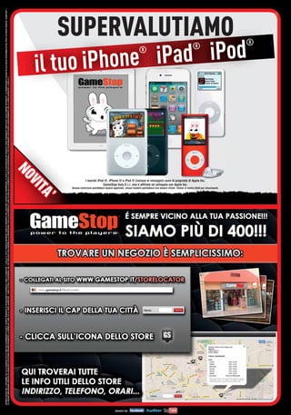 OFFERTA VALIDA DAL 5 DICEMBRE 2012 AL 6 GENNAIO 2013 E FINO AD ESAURIMENTO SCORTE. OFFERTE RISERVATE AI POSSESSORI DI MYREPLAY CARD O GAMESTOP + LIVELLO 3. TUTTI I MARCHI RIPORTATI SONO DI PROPRIETÀ DEI LEGITTIMI E RISPETTIVI PROPRIETARI. LE FOTO E LE DESCRIZIONI DEI PRODOTTI SONO PURAMENTE INDICATIVE, SALVO ERRORI TIPOGRAFICI. LA PROMOZIONE È SOGGETTA ALLA REALE DISPONIBILITÀ DEI TITOLI SU PUNTO VENDITA. GAMESTOP +
È IL NUOVO PROGRAMMA FEDELTÀ DI GAMESTOP. SOSTITUIRÀ PROGRESSIVAMENTE LA MYREPLAY CARD. SE LA CARTA GAMESTOP + NON È ATTIVA E DISPONIBILE NEL TUO NEGOZIO, PUOI ADERIRE ALLA PROMOZIONE CON LA TUA MYREPLAY CARD. SE NON HAI LA MYREPLAY CARD PUOI ACQUISTARLA E SUCCESSIVAMENTE SOSTITUIRLA GRATUITAMENTE CON LA CARTA GAMESTOP + LIVELLO 3.



                                                                                                                                                                                                                                                                                                                           NO
                                                                                                                                                                                                                                                                                                                           NO
                                                                                                                                                                                                                                                                                                                             V
                                                                                                                                                                                                                                                                                                                             VII
                                                                                                                                                                                                                           TA
                                                                                                                                                                                                                           TA
                                                                                                                                                                                                                        ’’




                                                                                                                                                                                                                                   Alc
                                                                                                                                                                                                                                   Alcu
                                                                                                                                                                                                                                     cune
                                                                                                                                                                                                                                                                                                                                                                                                                                                                       il tuo iP
                                                                                                                                                                                                                                                                                                                                                                                                                                                                                   ®
                                                                                                                                                                                                                                                                                                                                                                                                                                                                                 hone iP



                                                                                                                                                                                                                                                                                                                                                                                         GameStop Italy S.r.l. non è afﬁliata né collegata con Apple Inc.
                                                                                                                                                                                                                                                                                                                                            nostr
                                                                                                                                                                                                                                                                                                                                             ostro
                                                                                                                                                                                                                                                                                                                                                                                                                                                                                     ®




                                                                                                                                                                                                                                                                                                                                                                            I marchi iPod ®, iPhone ® e iPad ® (incluse le immagini) sono di proprietà di Apple Inc.

                                                                                                                                                                                                                                   Alcune restrizioni potrebbero essere applicate, alcuni modelli potrebbero non essere ritirati. Chiedi al nostro Staff per chiarimenti.
                                                                                                                                                                                                                                                                                                                                                                                                                                                                                          SUPERVALUTIAMO
                                                                                                                                                                                                                                                                                                                                                                                                                                                                                        ad iPod
                                                                                                                                                                                                                                                                                                                                                                                                                                                                                       ®
 