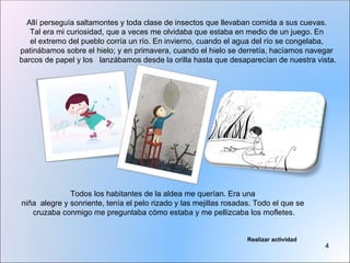Allí perseguía saltamontes y toda clase de insectos que llevaban comida a sus cuevas.
   Tal era mi curiosidad, que a veces me olvidaba que estaba en medio de un juego. En
   el extremo del pueblo corría un río. En invierno, cuando el agua del río se congelaba,
patinábamos sobre el hielo; y en primavera, cuando el hielo se derretía, hacíamos navegar
barcos de papel y los lanzábamos desde la orilla hasta que desaparecían de nuestra vista.




              Todos los habitantes de la aldea me querían. Era una
niña alegre y sonriente, tenía el pelo rizado y las mejillas rosadas. Todo el que se
   cruzaba conmigo me preguntaba cómo estaba y me pellizcaba los mofletes.


                                                                   Realizar actividad
                                                                                        4
 