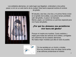 Los soldados alemanes, en cada lugar que llegaban, ordenaban a los judíos
pasar a vivir en un solo barrio de la ciudad. Este barrio especial recibía el nombre
                                      de ghetto.

                                   Mi abuela y las tías y los tíos y mi prima Henia vivían
                                   en el ghetto de la aldea. Los judíos tenían prohibido
                                   salir del ghetto, ni para ir al mercado.
                                   Mamá, papá y yo recibimos un permiso especial para
                                   vivir fuera del ghetto.

                                     ¿Por qué los alemanes nos permitieron
                                             vivir fuera del ghetto?

                                   Porque mi madre era modista. Cosía vestidos y
                                   trajes para todas las señoras de la aldea y arreglaba
                                   los uniformes de los solados alemanes.
                                   No había mejor modista que ella en todo el pueblo.



                                          Yo me sentaba en un rincón y miraba.
                                          Era muy divertido mirar de abajo hacia arriba
                                          a las señoras probándose el vestido.
                                                                                        7
 
