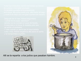Todos los mediodías mamá interrumpía su trabajo
de costura y cocinaba una sopa.
Yo también ayudaba en la preparación
de la sopa. Me subía sobre una silla frente al fuego
y revolvía la sopa con una gran cuchara de madera.

 Después de un rato, mamá preguntaba:
 -”¿Está rica la sopa, Janchke?”
 sacaba con la cuchara un poco de líquido,
 lo acercaba a mi boca, lo soplaba para que
 se enfríe y lo probaba.
 Y sólo cuando yo decía que la sopa estaba
 Lista y rica, mamá cargaba la olla sobre el carrito
 y la transportaba al ghetto.




Allí se la repartía a los judíos que pasaban hambre.
                                                       8
 