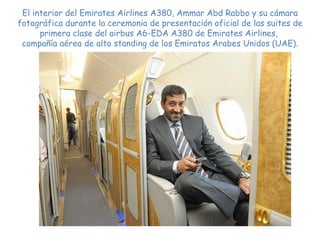 El interior del Emirates Airlines A380,  Ammar Abd Rabbo y su cámara fotográfica durante la ceremonia de presentación oficial de las suites de primera clase del airbus A6-EDA A380 de Emirates Airlines,  compañía aérea de alto standing de los Emiratos Arabes Unidos (UAE). 