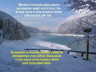 Mentre il mondo pian piano scompare negli occhi tuoi blu la tua voce è una musica dolce che suona per me.   Enquanto o mundo pouco a pouco desaparece nos olhos teus azuis a tua voz é uma musica doce que toca para mim.   
