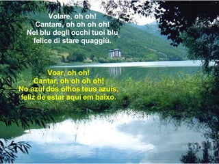 Volare, oh oh! Cantare, oh oh oh oh! Nel blu degli occhi tuoi blu felice di stare quaggiù. Voar, oh oh! Cantar, oh oh oh oh! No azul dos olhos teus azuis, feliz de estar aqui em baixo. 