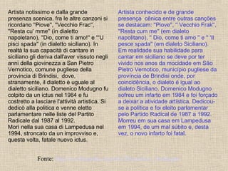 Artista conhecido e de grande presença  cênica entre outras canções se destacam: ''Piove'', '' Vecchio Frak'', ''Resta cum me'' (em dialeto napolitano), '' Dio, come ti amo '' e '' 'Il pesce spada'' (em dialeto Siciliano). Em realidade sua habilidade para cantar em siciliano se deve por ter vivido nos anos da mocidade em São Pietro Vernotico, município pugliese da província de Brindisi onde, por coincidência, o dialeto é igual ao dialeto Siciliano. Domenico Modugno sofreu um infarto em 1984 e foi forçado a deixar a atividade artística. Dedicou-se a política e foi eleito parlamentar pelo Partido Radical de 1987 a 1992. Morreu em sua casa em Lampedusa em 1994, de um mal súbito e, desta vez, o novo infarto foi fatal.   Fonte:  http://it.wikipedia.org/wiki/Domenico_Modugno   Artista notissimo e dalla grande presenza scenica, fra le altre canzoni si ricordano ''Piove'', ''Vecchio  F ra c '', ''Resta cu' mme'' (in dialetto napoletano), ''Dio, come ti amo!'' e '''U pisci spada'' (in dialetto siciliano). In realtà la sua capacità di cantare in siciliano gli deriva dall'aver vissuto negli anni della giovinezza a San Pietro Vernotico, comune pugliese della provincia di Brindisi,  dove, stranamente, il dialetto è uguale al dialetto siciliano. Domenico Modugno fu colpito da un ictus nel 1984 e fu costretto a lasciare l'attività artistica. Si dedicò alla politica e venne eletto parlamentare nelle liste del Partito Radicale dal 1987 al 1992. Morì nella sua casa di Lampedusa nel 1994, stroncato da un improvviso e, questa volta, fatale nuovo ictus. 