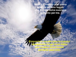 Mentre il mondo pian piano spariva lontano laggiù una musica dolce suonava soltanto per me. Enquanto o mundo pouco a pouco desaparecia longe lá em baixo una musica doce tocava somente para mim. 