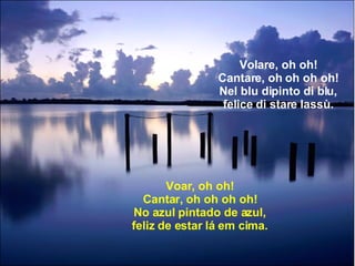 Volare, oh oh! Cantare, oh oh oh oh! Nel blu dipinto di blu, felice di stare lassù. Voar, oh oh! Cantar, oh oh oh oh! No azul pintado de azul, feliz de estar lá em cima. 