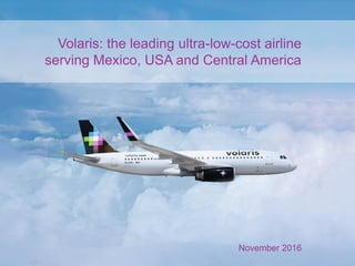 Volaris: the leading ultra-low-cost airline
serving Mexico, USA and Central America
November 2016
 