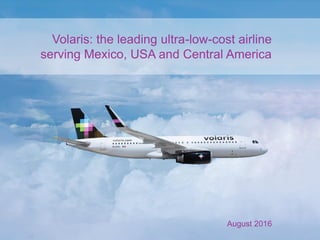 Volaris: the leading ultra-low-cost airline
serving Mexico, USA and Central America
August 2016
 