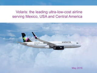 Volaris: the leading ultra-low-cost airline
serving Mexico, USA and Central America
May 2016
 