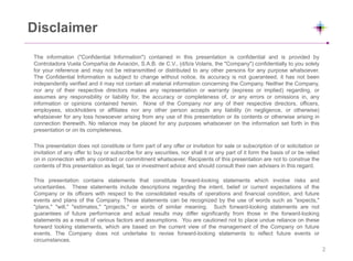 Disclaimer
The information ("Confidential Information") contained in this presentation is confidential and is provided by
Controladora Vuela Compañía de Aviación, S.A.B. de C.V., (d/b/a Volaris, the "Company") confidentially to you solely
for your reference and may not be retransmitted or distributed to any other persons for any purpose whatsoever.
The Confidential Information is subject to change without notice, its accuracy is not guaranteed, it has not been
independently verified and it may not contain all material information concerning the Company. Neither the Company,
nor any of their respective directors makes any representation or warranty (express or implied) regarding, or
assumes any responsibility or liability for, the accuracy or completeness of, or any errors or omissions in, any
information or opinions contained herein. None of the Company nor any of their respective directors, officers,
employees, stockholders or affiliates nor any other person accepts any liability (in negligence, or otherwise)
whatsoever for any loss howsoever arising from any use of this presentation or its contents or otherwise arising in
connection therewith. No reliance may be placed for any purposes whatsoever on the information set forth in this
presentation or on its completeness.
This presentation does not constitute or form part of any offer or invitation for sale or subscription of or solicitation or
invitation of any offer to buy or subscribe for any securities, nor shall it or any part of it form the basis of or be relied
on in connection with any contract or commitment whatsoever. Recipients of this presentation are not to construe the
contents of this presentation as legal, tax or investment advice and should consult their own advisers in this regard.
This presentation contains statements that constitute forward-looking statements which involve risks and
uncertainties. These statements include descriptions regarding the intent, belief or current expectations of the
Company or its officers with respect to the consolidated results of operations and financial condition, and future
events and plans of the Company. These statements can be recognized by the use of words such as "expects,"
"plans," "will," "estimates," "projects," or words of similar meaning. Such forward-looking statements are not
guarantees of future performance and actual results may differ significantly from those in the forward-looking
statements as a result of various factors and assumptions. You are cautioned not to place undue reliance on these
forward looking statements, which are based on the current view of the management of the Company on future
events. The Company does not undertake to revise forward-looking statements to reflect future events or
circumstances.
2
 