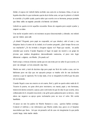 Zahid, el esposo de Lisbeth había recibido una carta de su hermana Alma, el aun no
lograba descifrar lo que realmente quería decir dicha carta, así que le platicó a Lisbeth
lo ocurrido y le pidió ayuda, quería saber que ocurría con su hermana, porque pensaba
que Alma sufría un angustia parecida a la historia de Lisbeth.
Lisbeth no quería revivir aquellos recuerdos llenos de angustia pero aceptó ayudar y
empezó su relato.
Una noche mi padre entró a mi recámara un poco desconcertado y alterado, me ordenó
que me vistiera para salir.
¿A dónde? Pregunté, pero papá no respondió, así que obedecí, subí al auto y nos
dirigimos hacia el centro de la ciudad, en el camino preguntó, ¿Qué tiempo llevas con
ese muchacho? ¿Te ha invitado a drogarte alguna vez? Papá que sucede, no podía
entender que ocurría. Cuando llegamos al lugar mi papá me mostró a un grupo de
jóvenes que estaban drogándose intercambiando sustancias, al poco rato logre
diferenciar a alguien, era Martín. ¡No puede ser!
Sentí coraje y tristeza al darme cuenta que era una tonta por no saber lo que ocurría y lo
peor me entregué a el sin conocerlo muy bien.
Martín me miró y trató de decirme algo pero papá me llevó de vuelta a casa, casi no
hablamos pero me dijo que me apoyaría porque se trataba sólo de una desilusión
amorosa y que lo superaría. No le dije nada, el no se imaginaba lo difícil que fue para
mí ese momento.
Cuando llegué a casa me encerre en mi cuarto, lloré y grité no quería saber nada de él.
Tocaron la puerta, no quise abrir pero insistieron, era mamá, papá y mis hermanas,
trataron de darme consuelo y apoyo, pero sentí tanta ira que les dije lo que ocurría, estoy
embarazada de él, mi padre reaccionó y me gritó quiso golpearme pero se detuvo, claro
ahora me negaron su apoyo quise reclamarles pero no tuve el valor. Me sentía
humillada.
Al pasar un rato los padres de Martín llamaron a casa, querían hablar conmigo.
Contesté el teléfono y me informaron que Martín estaba muy grave en el hospital,
necesitaban que fuera. Así que sin pensarlo salí de casa sin imaginarme lo que podía
ocurrir luego, tenía mucho miedo.
 