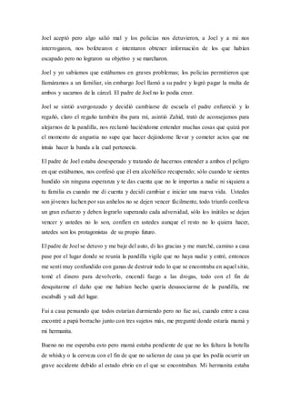 Joel aceptó pero algo salió mal y los policías nos detuvieron, a Joel y a mi nos
interrogaron, nos bofetearon e intentaron obtener información de los que habían
escapado pero no lograron su objetivo y se marcharon.
Joel y yo sabíamos que estábamos en graves problemas; los policías permitieron que
llamáramos a un familiar, sin embargo Joel llamó a su padre y logró pagar la multa de
ambos y sacarnos de la cárcel. El padre de Joel no lo podía creer.
Joel se sintió avergonzado y decidió cambiarse de escuela el padre enfureció y lo
regañó, claro el regaño también iba para mí, asintió Zahid, trató de aconsejamos para
alejarnos de la pandilla, nos reclamó haciéndome entender muchas cosas que quizá por
el momento de angustia no supe que hacer dejándome llevar y cometer actos que me
intuía hacer la banda a la cual pertenecía.
El padre de Joel estaba desesperado y tratando de hacernos entender a ambos el peligro
en que estábamos, nos confesó que él era alcohólico recuperado; sólo cuando te sientes
hundido sin ninguna esperanza y te das cuenta que no le importas a nadie ni siquiera a
tu familia es cuando me di cuenta y decidí cambiar e iniciar una nueva vida. Ustedes
son jóvenes luchen por sus anhelos no se dejen vencer fácilmente, todo triunfo conlleva
un gran esfuerzo y deben lograrlo superando cada adversidad, sólo los inútiles se dejan
vencer y ustedes no lo son, confíen en ustedes aunque el resto no lo quiera hacer,
ustedes son los protagonistas de su propio futuro.
El padre de Joel se detuvo y me baje del auto, di las gracias y me marché, camino a casa
pase por el lugar donde se reunía la pandilla vigile que no haya nadie y entré, entonces
me sentí muy confundido con ganas de destruir todo lo que se encontraba en aquel sitio,
tomé el dinero para devolverlo, encendí fuego a las drogas, todo con el fin de
desquitarme el daño que me habían hecho quería desasociarme de la pandilla, me
escabulli y salí del lugar.
Fui a casa pensando que todos estarían durmiendo pero no fue así, cuando entre a casa
encontré a papá borracho junto con tres sujetos más, me pregunté donde estaría mamá y
mi hermanita.
Bueno no me esperaba esto pero mamá estaba pendiente de que no les faltara la botella
de whisky o la cerveza con el fin de que no salieran de casa ya que les podía ocurrir un
grave accidente debido al estado ebrio en el que se encontraban. Mi hermanita estaba
 