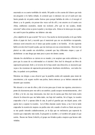 encerrada en su cuarto temblaba de miedo. Mi padre se dio cuenta del dinero que traía
me pregunto si lo había robado, le contesté que si entonces me caí al suelo por una
fuerte patada de mi padre estaba furioso pero porqué hablaba de robo si el recogió el
dinero y se lo guardo, sin pensar dos veces salí de allí y me encerre en el cuarto con
Alma, estábamos asustados, mamá me reclamó; ¿Por qué no me ayudas, donde
estuviste? sabes cómo se pone tu padre y me dejas sola. Alma es la única que me ayuda,
me sentí lo peor las palabras me dolieron aún más.
¿Era culpable de lo que ocurría? Tal vez sí. Esa noche no dormí pensaba en lo que había
dicho el papá de Joel y recordé que el mencionó que era un alcohólico recuperado,
entonces sentí emoción era el único que podía ayudar a mi familia. Al día siguiente
hable con don Joel le pedí ayuda, que me instruya con sus conocimientos. Don Joel me
platicó su vida cuando era alcohólico, comentó que hay diferentes etapas y que el
alcoholismo es una droga que mata poco a poco sin darnos cuenta.
Además los alcohólicos se cierran en su mundo y no aceptan que están enfermos y lo
peor que la causa de su enfermedad es el alcohol. Don Joel le obsequió un libro de
superación personal, léelo y al reverso de la hoja anotó una dirección, es necesario que
vayas a las reuniones de superación personal para familiares alcohólicos, son todos los
días, te ayudará en tu problema.
Mientras me dirigía a casa observé que la pandilla estaba ahí espiando para tratar de
encontrarme y de seguro recibir una paliza, hasta entonces ya se habían enterado del
desastre que ocasione.
Me alcanzó a ver uno de ellos y dió el aviso para que el resto me siguiera, estuvieron a
punto de alcanzarme pero me subí a un autobús y pude escapar momentáneamente, abrí
el libro y lo leí, era muy interesante, tras leer me di cuenta que Don Joel tenía razón
observé la dirección que me había dado, me baje del autobús, fui al lugar, la reunión
empezaba a las 8 y apenas daba la una, le pedí al guardia que me dejará pasar, sólo
quería leer y esperar la reunión. Leí el libro durante cuatro horas, a las 4 de la tarde
empezaba la reunión de mujeres no podía estar ahí, cuando el salón se llenó una joven
se me quedo mirando cuidadosamente, yo le dije que no molestaría que esperaría la
reunión que empezaba más tarde, ĺe pregunté su nombre y el nombre del grupo al que
asistía. Bueno me llamo Lisbeth y el grupo nos brinda ayuda a mujeres que hemos sido
violadas.
 