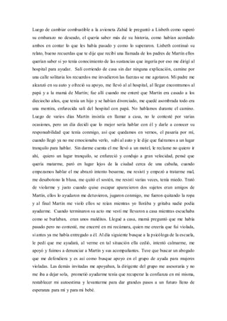 Luego de cambiar combustible a la avioneta Zahid le preguntó a Lisbeth como superó
su embarazo no deseado, el quería saber más de su historia, como habían acordado
ambos en contar lo que les había pasado y como lo superaron. Lisbeth continuó su
relato, bueno recuerdas que te dije que recibí una llamada de los padres de Martín ellos
querían saber si yo tenía conocimiento de las sustancias que ingería por eso me dirigí al
hospital para ayudar. Salí corriendo de casa sin dar ninguna explicación, camine por
una calle solitaria los recuerdos me invadieron las fuerzas se me agotaron. Mi padre me
alcanzó en su auto y ofreció su apoyo, me llevó al al hospital, al llegar encontramos al
papá y a la mamá de Martín; fue allí cuando me enteré que Martín era casado a los
dieciocho años, que tenía un hijo y se habían divorciado, me quedé asombrada todo era
una mentira, enfurecida salí del hospital con papá. No hablamos durante el camino.
Luego de varios días Martín insistía en llamar a casa, no le contesté por varias
ocasiones, pero un día decidí que lo mejor sería hablar con él y darle a conocer su
responsabilidad que tenía conmigo, así que quedamos en vernos, el pasaría por mí,
cuando llegó ya no me emocionaba verlo, subí al auto y le dije que fuéramos a un lugar
tranquilo para hablar. Sin darme cuenta el me llevó a un motel, le reclame no quiero ir
ahí, quiero un lugar tranquilo, se enfureció y condujo a gran velocidad, pensé que
quería matarme, paró en lugar lejos de la ciudad cerca de una cabaña, cuando
empezamos hablar el me abrazó intento besarme, me resistí y empezó a tratarme mal,
me desabotono la blusa, me quitó el sostén, me resistí varias veces, tenía miedo. Trató
de violarme y justo cuando quise escapar aparecieron dos sujetos eran amigos de
Martín, ellos lo ayudaron me detuvieron, jugaron conmigo, me fueron quitando la ropa
y al final Martín me violó ellos se reían mientras yo llorába y gritaba nadie podía
ayudarme. Cuando terminaron su acto me vestí me llevaron a casa mientras escuchaba
como se burlaban, eran unos malditos. Llegué a casa, mamá preguntó que me había
pasado pero no contesté, me encerré en mi recámara, quien me creería que fui violada,
si antes ya me había entregado a él. Al día siguiente busque a la psicóloga de la escuela,
le pedí que me ayudará, al verme en tal situación ella cedió, intentó calmarme, me
apoyó y fuimos a denunciar a Martín y sus acompañantes. Tuve que buscar un abogado
que me defendiera y es así como busque apoyo en el grupo de ayuda para mujeres
violadas. Las demás invitadas me apoyaban, la dirigente del grupo me asesoraría y no
me iba a dejar sola, prometió ayudarme tenía que recuperar la confianza en mí misma,
restablecer mi autoestima y levantarme para dar grandes pasos a un futuro lleno de
esperanza para mí y para mi bebé.
 