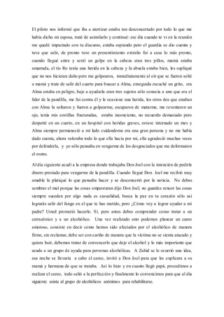 El piloto nos informó que iba a aterrizar estaba tan desconcertado por todo lo que me
había dicho mi esposa, traté de asimilarlo y continué: ese día cuando te vi en la reunión
me quedé impactado con tu discurso, estaba espiando pero el guardia se dio cuenta y
tuve que salir, de pronto tuve un presentimiento extraño fui a casa lo más pronto,
cuando llegué entre y sentí un golpe en la cabeza eran tres pillos, mamá estaba
amarrada, el tío Ro tenía una herida en la cabeza y la abuela estaba bien, les supliqué
que no nos hicieran daño pero me golpearon, inmediatamente al oír que se fueron solté
a mamá y trate de salir del cuarto para buscar a Alma, enseguida escuché un grito, era
Alma estaba en peligro, baje a ayudarla eran tres sujetos sólo conocía a uno que era el
líder de la pandilla, me fui contra él y le ocasione una herida, los otros dos que estaban
con Alma la soltaron y fueron a golpearme, escaparon de matarme, me reventaron un
ojo, tenía mis costillas fracturadas, estaba inconciente, no recuerdo demasiado pero
desperté en un cuarto, en un hospital con heridas graves, estuve internado un mes y
Alma siempre permaneció a mi lado cuidandome era una gran persona y no me había
dado cuenta, ahora valoraba todo lo que ella hacia por mí, ella agradeció muchas veces
por defenderla, y yo sólo pensaba en vengarme de los desgraciados que me deformaron
el rostro.
Al día siguiente acudí a la empresa donde trabajaba Don Joel con la intención de pedirle
dinero prestado para vengarme de la pandilla. Cuando llegué Don Joel me recibió muy
amable le platiqué lo que pensaba hacer y se desconcertó por la noticia. No debes
sembrar el mal porque las cosas empeoraran dijo Don Joel, no guardes rencor las cosas
siempre suceden por algo nada es casualidad, busca la paz en tu corazón sólo así
lograrás salir del fango en el que te has metido, pero ¿Cómo voy a lograr ayudar a mi
padre? Usted prometió hacerlo. Sí, pero antes debes comprender como tratar a un
cerrazónico y a un alcohólico. Una vez realizado esto podemos planear un careo
amoroso, consiste en decir como hemos sido afectados por el alcohólico de manera
firme, sin reclamar, debe ser con cariño de manera que la víctima no se sienta atacado y
quiera huir, debemos tratar de convencerlo que deje el alcohol y lo más importante que
acuda a un grupo de ayuda para personas alcohólicas. A Zahid se le ocurrió una idea,
esa noche se llevaría a cabo el careo, invitó a Don Joel para que les explicara a su
mamá y hermana de que se trataba. Así lo hizo y en cuanto llegó papá, procedimos a
realizar el careo, todo salió a la perfección y finalmente lo convencimos para que al día
siguiente asista al grupo de alcohólicos anónimos para rehabilitarse.
 