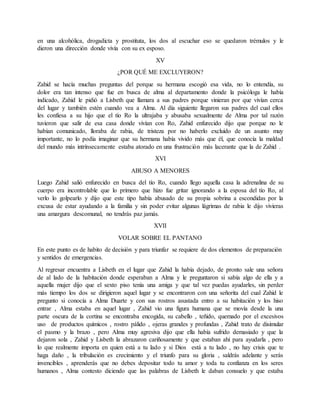en una alcohólica, drogadicta y prostituta, los dos al escuchar eso se quedaron trémulos y le
dieron una dirección donde vivía con su ex esposo.
XV
¿POR QUÉ ME EXCLUYERON?
Zahid se hacía muchas preguntas del porque su hermana escogió esa vida, no lo entendía, su
dolor era tan intenso que fue en busca de alma al departamento donde la psicóloga le había
indicado, Zahid le pidió a Lisbeth que llamara a sus padres porque vinieran por que vivían cerca
del lugar y también estén cuando vea a Alma. Al día siguiente llegaron sus padres del cual ellos
les confiesa a su hijo que el tío Ro la ultrajaba y abusaba sexualmente de Alma por tal razón
tuvieron que salir de esa casa donde vivían con Ro, Zahid enfurecido dijo que porque no le
habían comunicado, lloraba de rabia, de tristeza por no haberlo excluido de un asunto muy
importante, no lo podía imaginar que su hermana había vivido más que él, que conocía la maldad
del mundo más intrínsecamente estaba atorado en una frustración más lacerante que la de Zahid .
XVI
ABUSO A MENORES
Luego Zahid salió enfurecido en busca del tío Ro, cuando llego aquella casa la adrenalina de su
cuerpo era incontrolable que lo primero que hizo fue gritar ignorando a la esposa del tío Ro, al
verlo lo golpearlo y dijo que este tipo había abusado de su propia sobrina a escondidas por la
excusa de estar ayudando a la familia y sin poder evitar algunas lágrimas de rabia le dijo vivieras
una amargura descomunal, no tendrás paz jamás.
XVII
VOLAR SOBRE EL PANTANO
En este punto es de habito de decisión y para triunfar se requiere de dos elementos de preparación
y sentidos de emergencias.
Al regresar encuentra a Lisbeth en el lugar que Zahid la había dejado, de pronto sale una señora
de al lado de la habitación donde esperaban a Alma y le preguntaron si sabía algo de ella y a
aquella mujer dijo que el sexto piso tenía una amiga y que tal vez puedas ayudarles, sin perder
más tiempo los dos se dirigieron aquel lugar y se encontraron con una señorita del cual Zahid le
pregunto si conocía a Alma Duarte y con sus rostros asustada entro a su habitación y los hiso
entrar , Alma estaba en aquel lugar , Zahid vio una figura humana que se movía desde la una
parte oscura de la cortina se encontraba encogida, su cabello , teñido, quemado por el excesivos
uso de productos químicos , rostro pálido , ojeras grandes y profundas , Zahid trato de disimular
el pasmo y la brazo , pero Alma muy agresiva dijo que ella había sufrido demasiado y que la
dejaron sola , Zahid y Lisbeth la abrazaron cariñosamente y que estaban ahí para ayudarla , pero
lo que realmente importa en quien está a tu lado y si Dios está a tu lado , no hay crisis que te
haga daño , la tribulación es crecimiento y el triunfo para su gloria , saldrás adelante y serás
invencibles , aprenderás que no debes depositar todo tu amor y toda tu confianza en los seres
humanos , Alma contesto diciendo que las palabras de Lisbeth le daban consuelo y que estaba
 
