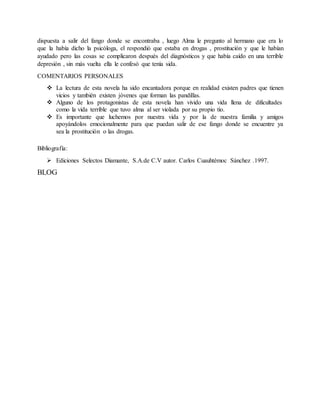 dispuesta a salir del fango donde se encontraba , luego Alma le pregunto al hermano que era lo
que la había dicho la psicóloga, el respondió que estaba en drogas , prostitución y que le habían
ayudado pero las cosas se complicaron después del diagnósticos y que había caído en una terrible
depresión , sin más vuelta ella le confesó que tenía sida.
COMENTARIOS PERSONALES
 La lectura de esta novela ha sido encantadora porque en realidad existen padres que tienen
vicios y también existen jóvenes que forman las pandillas.
 Alguno de los protagonistas de esta novela han vivido una vida llena de dificultades
como la vida terrible que tuvo alma al ser violada por su propio tío.
 Es importante que luchemos por nuestra vida y por la de nuestra familia y amigos
apoyándolos emocionalmente para que puedan salir de ese fango donde se encuentre ya
sea la prostitución o las drogas.
Bibliografía:
 Ediciones Selectos Diamante, S.A.de C.V autor. Carlos Cuauhtémoc Sánchez .1997.
BLOG
 