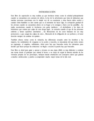 INTRODUCCIÓN
Este libro de superación es muy realista ya que involucra temas como: la soledad principalmente
cuando se encuentran con carencia de afecto, la ley de la advertencia que trata de indicarnos que
muchas personas reaccionan con la simple voz de su conciencia y otras hacen oídos sordos y
cuando están hundidos se dan cuenta que es el momento de hacer algo, la corrupción gradual de
los jóvenes cuando no encuentran afecto en su hogar y lo consigue a fuera con las pandillas , las
malas asociaciones cuando te involucras con gente mediocre , el alcoholismo y los tipos de
bebedores que existen por culpa de esta droga legal , la cerrazón cuando el ego de las personas
enferma y tienen caprichos autoritarios , las liberaciones de los seres humanos de ser muy
protectores y que cargan las culpas de otros , liberación de la obligación de ser perfecto y el tener
derecho siempre de cambiar de opinión .
También abarca temas como la violación, las diferencias sexuales entre los hombres y las
mujeres, los sentimientos de venganza es la acción y reacción, es mecanismo del que todos somos
un engranaje, el engaños, sufrimiento, dolor pero hay que buscarlas todos los elementos para
decidir qué hacer porque las soluciones no llegan a tocarte la puerta hay que buscarlas.
Este libro es ideal para guiar y apoyar a jóvenes en una etapa difícil, es muy didáctico y contiene
una trama desde el principio que animal al lector a no dejar de seguir la historia además de las
vivencias propias de los personajes, incluyen mucha orientación con conceptos claros que guiaran
a muchos adolescentes y padres a comprender mucho mejor temas de la vida real.
 