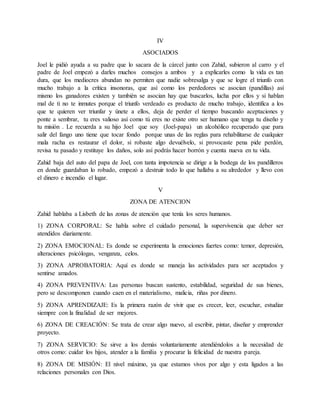 IV
ASOCIADOS
Joel le pidió ayuda a su padre que lo sacara de la cárcel junto con Zahid, subieron al carro y el
padre de Joel empezó a darles muchos consejos a ambos y a explicarles como la vida es tan
dura, que los mediocres abundan no permiten que nadie sobresalga y que se logre el triunfo con
mucho trabajo a la crítica insonoras, que así como los perdedores se asocian (pandillas) así
mismo los ganadores existen y también se asocian hay que buscarlos, lucha por ellos y si hablan
mal de ti no te inmutes porque el triunfo verdeado es producto de mucho trabajo, identifica a los
que te quieren ver triunfar y únete a ellos, deja de perder el tiempo buscando aceptaciones y
ponte a sembrar, tu eres valioso así como tú eres no existe otro ser humano que tenga tu diseño y
tu misión . Le recuerda a su hijo Joel que soy (Joel-papa) un alcohólico recuperado que para
salir del fango uno tiene que tocar fondo porque unas de las reglas para rehabilitarse de cualquier
mala racha es restaurar el dolor, si robaste algo devuélvelo, si provocaste pena pide perdón,
revisa tu pasado y restituye los daños, solo así podrás hacer borrón y cuenta nueva en tu vida.
Zahid baja del auto del papa de Joel, con tanta impotencia se dirige a la bodega de los pandilleros
en donde guardaban lo robado, empezó a destruir todo lo que hallaba a su alrededor y llevo con
el dinero e incendio el lugar.
V
ZONA DE ATENCION
Zahid hablaba a Lisbeth de las zonas de atención que tenía los seres humanos.
1) ZONA CORPORAL: Se habla sobre el cuidado personal, la supervivencia que deber ser
atendidos diariamente.
2) ZONA EMOCIONAL: Es donde se experimenta la emociones fuertes como: temor, depresión,
alteraciones psicólogas, venganza, celos.
3) ZONA APROBATORIA: Aquí es donde se maneja las actividades para ser aceptados y
sentirse amados.
4) ZONA PREVENTIVA: Las personas buscan sustento, estabilidad, seguridad de sus bienes,
pero se descomponen cuando caen en el materialismo, malicia, riñas por dinero.
5) ZONA APRENDIZAJE: Es la primera razón de vivir que es crecer, leer, escuchar, estudiar
siempre con la finalidad de ser mejores.
6) ZONA DE CREACIÓN: Se trata de crear algo nuevo, al escribir, pintar, diseñar y emprender
proyecto.
7) ZONA SERVICIO: Se sirve a los demás voluntariamente atendiéndolos a la necesidad de
otros como: cuidar los hijos, atender a la familia y procurar la felicidad de nuestra pareja.
8) ZONA DE MISIÓN: El nivel máximo, ya que estamos vivos por algo y esta ligados a las
relaciones personales con Dios.
 