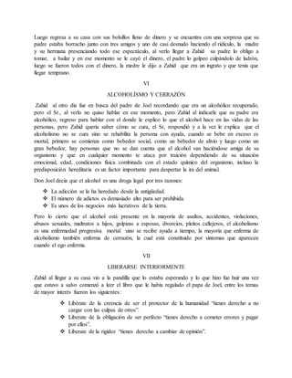 Luego regresa a su casa con sus bolsillos lleno de dinero y se encuentra con una sorpresa que su
padre estaba borracho junto con tres amigos y uno de casi desnudo haciendo el ridículo, la madre
y su hermana presenciando todo ese espectáculo, al verlo llegar a Zahid su padre lo obligo a
tomar, a bailar y en ese momento se le cayó el dinero, el padre lo golpeo culpándolo de ladrón,
luego se fueron todos con el dinero, la medre le dijo a Zahid que era un ingrato y que tenía que
llegar temprano.
VI
ALCOHOLÍSMO Y CERRAZÓN
Zahid al otro día fue en busca del padre de Joel recordando que era un alcohólico recuperado,
pero el Sr., al verlo no quiso hablar en ese momento, pero Zahid al indicarle que su padre era
alcohólico, regreso para hablar con el donde le explico lo que el alcohol hace en las vidas de las
personas, pero Zahid quería saber cómo se cura, el Sr, respondió y a la vez le explica que el
alcoholismo no se cura sino se rehabilita la persona con ayuda, cuando se bebe en exceso es
mortal, primero se comienza como bebedor social, como un bebedor de alivio y luego como un
gran bebedor, hay personas que no se dan cuenta que el alcohol van haciéndose amiga de su
organismo y que en cualquier momento te ataca por traición dependiendo de su situación
emocional, edad, condiciones física combinada con el estado químico del organismo, incluso la
predisposición hereditaria es un factor importante para despertar la ira del animal.
Don Joel decía que el alcohol es una droga legal por tres razones:
 La adicción se la ha heredado desde la antigüedad.
 El número de adictos es demasiado alto para ser prohibida.
 Es unos de los negocios más lucrativos de la tierra.
Pero lo cierto que el alcohol está presente en la mayoría de asaltos, accidentes, violaciones,
abusos sexuales, maltratos a hijos, golpizas a esposas, divorcios, pleitos callejeros, el alcoholismo
es una enfermedad progresiva mortal sino se recibe ayuda a tiempo, la mayoría que enferma de
alcoholismo también enferma de cerrazón, la cual está constituido por síntomas que aparecen
cuando el ego enferma.
VII
LIBERARSE INTERIORMENTE
Zahid al llegar a su casa vio a la pandilla que lo estaba esperando y lo que hizo fue huir una vez
que estuvo a salvo comenzó a leer el libro que le había regalado el papa de Joel, entre los temas
de mayor interés fueron los siguientes:
 Libérate de la creencia de ser el protector de la humanidad “tienes derecho a no
cargar con las culpas de otros”.
 Liberate de la obligación de ser perfecto “tienes derecho a cometer errores y pagar
por ellos”.
 Liberate de la rigidez “tienes derecho a cambiar de opinión”.
 