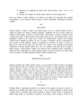  Libértate de la obligación de saberlo todo “tienes derecho a decir “no se “o “no
entiendo”.
 Libérate del complejo de acusado “tienes derecho a no dar explicaciones”.
Toda esta factura lo había realizado en el salón de los grupos de autoayuda que le habían
recomendado y en ese lugar fue donde conoció a Lisbert, denominado Autoayudas de Mujeres
Violadas.
VIII
VIOLACIÓN
Lisbeth comenzó a relatar a Zahid lo que había pasado con su ex relación Martin, ella fue a
visitarlo al hospital por haberse drogado demasiado, caminando sola por la calle el padre de
Lisbeth la había seguido, la abrazo y le pidió perdón y fueron juntos, la madre de Martin le contó
a Lisbert que su hijo se había casado con una mujer mayor que él, que tuvieron in hijo y que lo
manipulaba, Lisbeth se dio cuenta que la madre era sobreprotectora, después de un tiempo
Lisbeth recibe la llamada de Martin y la cito a un lugar a escondidas, ella fue y desobedeció lo
que su padre le había prohibido, cuando se encuentran se la llevaba a un motel , se enojó y le
pidió que la saque de ahí, luego se la lleva fuera de la ciudad a toda velocidad en una cabaña
abandonada, se mostró agresivo intento una y otra vez a quitarle la ropa pero ella no se dejaba e
intento escapar, Martin empezó a llamar a dos amigos la cual se burlaban de ella y comenzaron a
abusar de ella sin importarles que estaba embaraza, pensó en tratar de evitar pero no pudo, luego
la llevo de regreso a la ciudad después de haber cometido semejante acto.
VIIII
DIFERENCIAS SEXUALES
Después de haber sido violada Lisbeth, regreso a su casa donde la recibió su madre y le pregunto
cómo le había ido, ella no le contesto y se encerró en su cuarto, se sentía asquerosa, a la mañana
siguiente despertó se ducho con agua fría y empezó a lavarse con intensidad hasta producirse
rasguños profundos. Salió en busca de su maestra psicóloga y delante de mucha gente dijo que se
iba a matar y que odiaba a todos, el pidió ayuda en poner la denuncia en contra de Martin por
todo lo que le había hecho y le recomendó que buscara ayuda a un Grupo de Apoyo para
Mujeres, Lisbeth y la psicóloga asistió, pero ella le dijo que la mayoría en gente buena, lo que
arruina la vida no es un acontecimiento sino la interpretación que se le da.
X
VENGANZA
Mientras Zahid se encontraba escondido en la reunión de las mujeres, de pronto se acordó la
amenaza de la pandilla corrió hacia su casa, entro y vio a su madre amarrada, su padres estaba
acostado ebrio, su hermana Alma estaba escondida y empezó a gritar, Zahid se desesperó por
intentar llegar donde se encontraba su hermana, en el trayecto pudo reconocer al líder de la
 